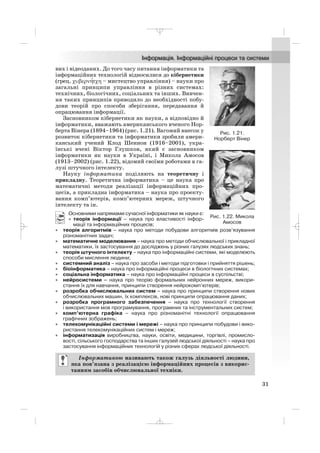 вих і відеоданих. До того часу питання інформатики та
інформаційних технологій відносилися до кібернетики
(грец. χυβερνη′τχη – мистецтво управління) – науки про
загальні принципи управління в різних системах:
технічних, біологічних, соціальних та інших. Вивчен
ня таких принципів приводило до необхідності побу
дови теорій про способи зберігання, передавання й
опрацювання інформації.
Засновником кібернетики як науки, а відповідно й
інформатики, вважають американського вченого Нор
берта Вінера (1894–1964) (рис. 1.21). Вагомий внесок у
розвиток кібернетики та інформатики зробили амери
канський учений Клод Шеннон (1916–2001), укра
їнські вчені Віктор Глушков, який є засновником
інформатики як науки в Україні, і Микола Амосов
(1913–2002) (рис. 1.22), відомий своїми роботами в га
лузі штучного інтелекту.
Науку інформатика поділяють на теоретичну і
прикладну. Теоретична інформатика – це наука про
математичні методи реалізації інформаційних про
цесів, а прикладна інформатика – наука про проекту
вання комп’ютерів, комп’ютерних мереж, штучного
інтелекту та ін.
Основними напрямами сучасної інформатики як науки є:
• теорія інформації – наука про властивості інфор
мації та інформаційних процесів;
• теорія алгоритмів – наука про методи побудови алгоритмів розв’язування
різноманітних задач;
• математичне моделювання – наука про методи обчислювальної і прикладної
математики, їх застосування до досліджень у різних галузях людських знань;
• теорія штучного інтелекту – наука про інформаційні системи, які моделюють
способи мислення людини;
• системний аналіз – наука про засоби і методи підготовки і прийняття рішень;
• біоінформатика – наука про інформаційні процеси в біологічних системах;
• соціальна інформатика – наука про інформаційні процеси в суспільстві;
• нейросистеми – наука про теорію формальних нейронних мереж, викори
стання їх для навчання, принципи створення нейрокомп’ютерів;
• розробка обчислювальних систем – наука про принципи створення нових
обчислювальних машин, їх комплексів, нові принципи опрацювання даних;
• розробка програмного забезпечення – наука про технології створення
і використання мов програмування, програмних та інструментальних систем;
• комп’ютерна графіка – наука про різноманітні технології опрацювання
графічних зображень;
• телекомунікаційні системи і мережі – наука про принципи побудови і вико
ристання телекомунікаційних систем і мереж;
• інформатизація виробництва, науки, освіти, медицини, торгівлі, промисло
вості, сільського господарства та інших галузей людської діяльності – наука про
застосування інформаційних технологій у різних сферах людської діяльності.
Інформатикою називають також галузь діяльності людини,
яка пов’язана з реалізацією інформаційних процесів з викорис
танням засобів обчислювальної техніки.
31
Рис. 1.21.
Норберт Вінер
Рис. 1.22. Микола
Амосов
_ _ _
 