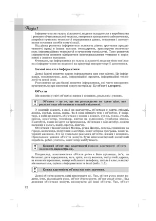 Інформатика як галузь діяльності людини складається з виробництва
і ремонту обчислювальної техніки, створення програмного забезпечення,
розробки сучасних технологій опрацювання даних, створення і застосу
вання сучасних засобів комунікації.
Від рівня розвитку інформатики залежить рівень зростання продук
тивності праці в інших галузях господарства, враховуючи величезну
роль інформаційних технологій в сучасному суспільстві. Тому розвиток
інформатики повинен відбуватися випереджальними темпами в порів
нянні з іншими галузями.
Очевидно, що інформатика як галузь діяльності людини тісно пов’яза
на з інформатикою як наукою і на практиці використовує її досягнення.
Базові поняття інформатики
Деякі базові поняття науки інформатика вам уже відомі. Це інфор
мація, повідомлення, дані, інформаційні процеси, інформаційні техно
логії та деякі інші.
Розглянемо ще два базові поняття інформатики, які часто використо
вуватимуться при вивченні нового матеріалу. Це об’єкт і алгоритм.
Об’єкти
Ми живемо у світі об’єктів: живих і неживих, реальних і уявних.
У класній кімнаті, в якій ви навчаєтесь, об’єктами є парти, стільці,
дошка, крейда, вікна, шафа. Та й сама кімната теж є об’єктом. У квар
тирі, в якій ви живете, об’єктами є кожна з кімнат, кухня, ліжка, столи,
крісла, комп’ютер, телевізор, квітки на підвіконні, улюблена кішка.
В автобусі, яким ви їдете на тренування, об’єктами є сам автобус, кожен
пасажир в ньому, водій, крісла, двигун.
Об’єктами є також Сонце і Місяць, річка Дніпро, лелека, соняшник на
городі, велосипед, підручник з алгебри, комп’ютерна програма, комп’ю
терний малюнок. Усе це приклади реальних об’єктів, живих і неживих.
Прикладами уявних об’єктів можуть бути міжгалактичний космічний
корабель, робот учитель, комп’ютер майбутнього.
Наприклад, властивостями об’єкта учень є його прізвище, ім’я, по
батькові, дата народження, вага, зріст, колір волосся, колір очей, адреса,
за якою він проживає, номер мобільного телефону, школа і клас, в якому
він навчається, оцінка з інформатики та інші (табл. 1.5).
Деякі об’єкти можуть самі виконувати дії. Так, об’єкт учень може хо
дити, їсти, відповідати урок, об’єкт дерево росте, об’єкт голуб літає. Над
деякими об’єктами можуть виконувати дії інші об’єкти. Так, об’єкт
Кожна властивість об’єкта має своє значення.
Кожний об’єкт має властивості (інколи властивості об’єкта
називають параметрами).
Об’єкти – це те, що ми розглядаємо як єдине ціле, яке
реально існує або виникає в нашій свідомості.
32
_ _ _
 