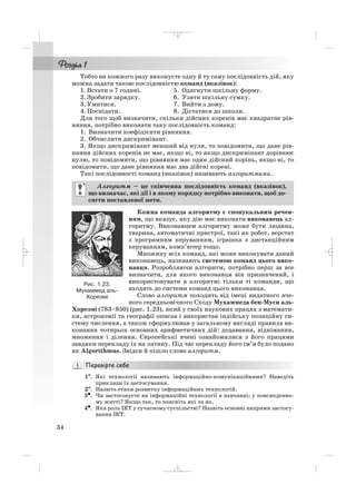 Тобто ви кожного разу виконуєте одну й ту саму послідовність дій, яку
можна задати такою послідовністю команд (вказівок):
1. Встати о 7 годині. 5. Одягнути шкільну форму.
2. Зробити зарядку. 6. Узяти шкільну сумку.
3. Умитися. 7. Вийти з дому.
4. Поснідати. 8. Дістатися до школи.
Для того щоб визначити, скільки дійсних коренів має квадратне рів
няння, потрібно виконати таку послідовність команд:
1. Визначити коефіцієнти рівняння.
2. Обчислити дискримінант.
3. Якщо дискримінант менший від нуля, то повідомити, що дане рів
няння дійсних коренів не має, якщо ні, то якщо дискримінант дорівнює
нулю, то повідомити, що рівняння має один дійсний корінь, якщо ні, то
повідомити, що дане рівняння має два дійсні корені.
Такі послідовності команд (вказівок) називають алгоритмами.
Кожна команда алгоритму є спонукальним речен
ням, що вказує, яку дію має виконати виконавець ал
горитму. Виконавцем алгоритму може бути людина,
тварина, автоматичні пристрої, такі як робот, верстат
з програмним керуванням, іграшка з дистанційним
керуванням, комп’ютер тощо.
Множину всіх команд, які може виконувати даний
виконавець, називають системою команд цього вико
навця. Розробляючи алгоритм, потрібно перш за все
визначити, для якого виконавця він призначений, і
використовувати в алгоритмі тільки ті команди, що
входять до системи команд цього виконавця.
Слово алгоритм походить від імені видатного вче
ного середньовічного Сходу Мухаммеда бен Муси аль
Хорезмі (783–850) (рис. 1.23), який у своїх наукових працях з математи
ки, астрономії та географії описав і використав індійську позиційну си
стему числення, а також сформулював у загальному вигляді правила ви
конання чотирьох основних арифметичних дій: додавання, віднімання,
множення і ділення. Європейські вчені ознайомилися з його працями
завдяки перекладу їх на латину. Під час перекладу його ім’я було подано
як Algorithmus. Звідси й пішло слово алгоритм.
1°°. Які технології називають інформаційно комунікаційними? Наведіть
приклади їх застосування.
2°. Назвіть етапи розвитку інформаційних технологій.
3•. Чи застосовуєте ви інформаційні технології в навчанні; у повсякденно
му житті? Якщо так, то поясніть які та як.
4•. Яка роль ІКТ у сучасному суспільстві? Назвіть основні напрями застосу
вання ІКТ.
Алгоритм – це скінченна послідовність команд (вказівок),
що визначає, які дії і в якому порядку потрібно виконати, щоб до
сягти поставленої мети.
34
Рис. 1.23.
Мухаммед аль
Хорезмі
_ _ _
 
