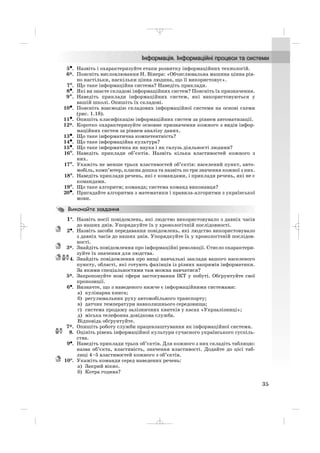 5••. Назвіть і охарактеризуйте етапи розвитку інформаційних технологій.
6*. Поясніть висловлювання Н. Вінера: «Обчислювальна машина цінна рів
но настільки, наскільки цінна людина, що її використовує».
7°. Що таке інформаційна система? Наведіть приклади.
8•. Які ви знаєте складові інформаційних систем? Поясніть їх призначення.
9∗. Наведіть приклади інформаційних систем, які використовуються у
вашій школі. Опишіть їх складові.
10•. Поясніть взаємодію складових інформаційної системи на основі схеми
(рис. 1.18).
11•. Опишіть класифікацію інформаційних систем за рівнем автоматизації.
12*. Коротко охарактеризуйте основне призначення кожного з видів інфор
маційних систем за рівнем аналізу даних.
13•. Що таке інформатична компетентність?
14•. Що таке інформаційна культура?
15•. Що таке інформатика як наука і як галузь діяльності людини?
16°. Наведіть приклади об’єктів. Назвіть кілька властивостей кожного з
них.
17°. Укажіть не менше трьох властивостей об’єктів: населений пункт, авто
мобіль, комп’ютер, класна дошка та назвіть по три значення кожної з них.
18°. Наведіть приклади речень, які є командами, і приклади речень, які не є
командами.
19°. Що таке алгоритм; команда; система команд виконавця?
20•. Пригадайте алгоритми з математики і правила алгоритми з української
мови.
1°. Назвіть носії повідомлень, які людство використовувало з давніх часів
до наших днів. Упорядкуйте їх у хронологічній послідовності.
2•. Назвіть засоби передавання повідомлень, які людство використовувало
з давніх часів до наших днів. Упорядкуйте їх у хронологічній послідов
ності.
3*. Знайдіть повідомлення про інформаційні революції. Стисло охарактери
зуйте їх значення для людства.
4. Знайдіть повідомлення про вищі навчальні заклади вашого населеного
пункту, області, які готують фахівців із різних напрямів інформатики.
За якими спеціальностями там можна навчатися?
5*. Запропонуйте нові сфери застосування ІКТ у побуті. Обґрунтуйте свої
пропозиції.
6•. Визначте, що з наведеного нижче є інформаційними системами:
а) кулінарна книга;
б) регулювальник руху автомобільного транспорту;
в) датчик температури навколишнього середовища;
г) система продажу залізничних квитків у касах «Укрзалізниці»;
д) міська телефонна довідкова служба.
Відповідь обґрунтуйте.
7*. Опишіть роботу служби працевлаштування як інформаційної системи.
8. Оцініть рівень інформаційної культури сучасного українського суспіль
ства.
9•. Наведіть приклади трьох об’єктів. Для кожного з них складіть таблицю:
назва об’єкта, властивість, значення властивості. Додайте до цієї таб
лиці 4–5 властивостей кожного з об’єктів.
10°. Укажіть команди серед наведених речень:
а) Закрий вікно.
б) Котра година?
35
_ _ _
 