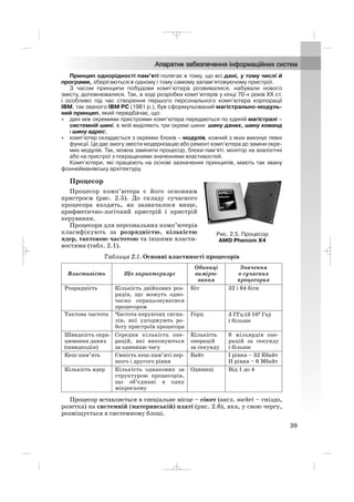 Принцип однорідності пам’яті полягає в тому, що всі дані, у тому числі й
програми, зберігаються в одному і тому самому запам’ятовуючому пристрої.
З часом принципи побудови комп’ютера розвивалися, набували нового
змісту, доповнювалися. Так, в ході розробки комп’ютерів у кінці 70 х років ХХ ст.
і особливо під час створення першого персонального комп’ютера корпорації
IBM, так званого IBM PC (1981 р.), був сформульований магістрально модуль
ний принцип, який передбачає, що:
• дані між окремими пристроями комп’ютера передаються по єдиній магістралі –
системній шині, в якій виділяють три окремі шини: шину даних, шину команд
і шину адрес;
• комп’ютер складається з окремих блоків – модулів, кожний з яких виконує певні
функції. Це дає змогу звести модернізацію або ремонт комп’ютера до заміни окре
мих модулів. Так, можна замінити процесор, блоки пам’яті, монітор на аналогічні
або на пристрої з покращеними значеннями властивостей.
Комп’ютери, які працюють на основі зазначених принципів, мають так звану
фоннейманівську архітектуру.
Процесор
Процесор комп’ютера є його основним
пристроєм (рис. 2.5). До складу сучасного
процесора входять, як зазначалося вище,
арифметично логічний пристрій і пристрій
керування.
Процесори для персональних комп’ютерів
класифікують за розрядністю, кількістю
ядер, тактовою частотою та іншими власти
востями (табл. 2.1).
Таблиця 2.1. Основні властивості процесорів
Процесор вставляється в спеціальне місце – сóкет (англ. socket – гніздо,
розетка) на системній (материнській) платі (рис. 2.6), яка, у свою чергу,
розміщується в системному блоці.
Властивість Що характеризує
Одиниці
вимірю
вання
Значення
в сучасних
процесорах
Розрядність Кількість двійкових роз
рядів, що можуть одно
часно опрацьовуватися
процесором
Біт 32 і 64 біти
Тактова частота Частота керуючих сигна
лів, які узгоджують ро
боту пристроїв процесора
Герц 3 ГГц (3·109
Гц)
і більше
Швидкість опра
цювання даних
(швидкодія)
Середня кількість опе
рацій, які виконуються
за одиницю часу
Кількість
операцій
за секунду
8 мільярдів опе
рацій за секунду
і більше
Кеш пам’ять Ємність кеш пам’яті пер
шого і другого рівня
Байт І рівня – 32 Кбайт
ІІ рівня – 6 Мбайт
Кількість ядер Кількість однакових за
структурою процесорів,
що об’єднані в одну
мікросхему
Одиниці Від 1 до 4
39
Рис. 2.5. Процесор
AMD Phenom X4
_ _ _
 
