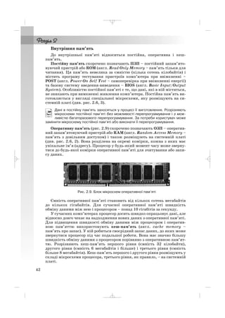 42
Внутрішня пам’ять
До внутрішньої пам’яті відноситься постійна, оперативна і кеш
пам’ять.
Постійну пам’ять скорочено позначають ПЗП – постійний запам’ято
вуючий пристрій або ROM (англ. Read Only Memory – пам’ять тільки для
читання). Ця пам’ять невелика за ємністю (кілька сотень кілобайтів) і
містить програму тестування пристроїв комп’ютера при ввімкненні –
POST (англ. Power On Self Test – самоперевірка при ввімкненні енергії)
та базову систему введення виведення – BIOS (англ. Basic Input/Output
System). Особливістю постійної пам’яті є те, що дані, які в ній містяться,
не зникають при вимкненні живлення комп’ютера. Постійна пам’ять ви
готовляється у вигляді спеціальної мікросхеми, яку розміщують на си
стемній платі (див. рис. 2.6, 3).
Дані в постійну пам’ять заносяться у процесі її виготовлення. Розрізняють
мікросхеми постійної пам’яті без можливості перепрограмування і з мож
ливістю багаторазового перепрограмування. За потреби користувач може
замінити мікросхему постійної пам’яті або виконати її перепрограмування.
Оперативну пам’ять (рис. 2.9) скорочено позначають ОЗП – оператив
ний запам’ятовуючий пристрій або RAM (англ. Random Access Memory –
пам’ять з довільним доступом) і також розміщують на системній платі
(див. рис. 2.6, 2). Вона розділена на окремі комірки, кожна з яких має
унікальне ім’я (адресу). Процесор у будь який момент часу може зверну
тися до будь якої комірки оперативної пам’яті для зчитування або запи
су даних.
Рис. 2.9. Блок мікросхем оперативної пам’яті
Ємність оперативної пам’яті становить від кількох сотень мегабайтів
до кількох гігабайтів. Для сучасної оперативної пам’яті швидкість
обміну даними між нею і процесором – понад 10 гігабітів за секунду.
У сучасних комп’ютерах процесор досить швидко опрацьовує дані, але
відносно довго чекає на надходження нових даних з оперативної пам’яті.
Для підвищення швидкості обміну даними між процесором і оператив
ною пам’яттю використовують кеш пам’ять (англ. cache memory –
пам’ять про запас). У ній робиться своєрідний запас даних, до яких може
звернутися процесор під час подальшої роботи. Вона має значно більшу
швидкість обміну даними з процесором порівняно з оперативною пам’ят
тю. Розрізняють кеш пам’ять першого рівня (ємність 32 кілобайти),
другого рівня (ємність 6 мегабайтів і більше) і третього рівня (ємність
більше 8 мегабайтів). Кеш пам’ять першого і другого рівня розміщують у
складі мікросхеми процесора, третього рівня, як правило, – на системній
платі.
_ _ _
 