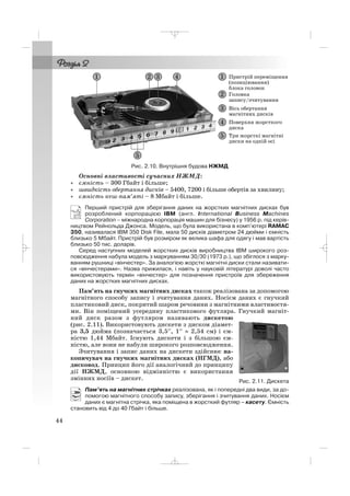 Основні властивості сучасних НЖМД:
• ємність – 300 Гбайт і більше;
• швидкість обертання дисків – 5400, 7200 і більше обертів за хвилину;
• ємність кеш пам’яті – 8 Мбайт і більше.
Перший пристрій для зберігання даних на жорстких магнітних дисках був
розроблений корпорацією IBM (англ. International Business Machines
Corporation – міжнародна корпорація машин для бізнесу) у 1956 р. під керів
ництвом Рейнольда Джонса. Модель, що була використана в комп’ютері RAMAC
350, називалася IBM 350 Disk File, мала 50 дисків діаметром 24 дюйми і ємність
близько 5 Мбайт. Пристрій був розміром як велика шафа для одягу і мав вартість
близько 50 тис. доларів.
Серед наступних моделей жорстких дисків виробництва IBM широкого роз
повсюдження набула модель з маркуванням 30/30 (1973 р.), що збіглося з марку
ванням рушниці «вінчестер». За аналогією жорсткі магнітні диски стали називати
ся «вінчестерами». Назва прижилася, і навіть у науковій літературі доволі часто
використовують термін «вінчестер» для позначення пристроїв для збереження
даних на жорстких магнітних дисках.
Пам’ять на гнучких магнітних дисках також реалізована за допомогою
магнітного способу запису і зчитування даних. Носієм даних є гнучкий
пластиковий диск, покритий шаром речовини з магнітними властивостя
ми. Він поміщений усередину пластикового футляра. Гнучкий магніт
ний диск разом з футляром називають дискетою
(рис. 2.11). Використовують дискети з диском діамет
ра 3,5 дюйма (позначається 3,5′′, 1′′ ≈ 2,54 см) і єм
ністю 1,44 Мбайт. Існують дискети і з більшою єм
ністю, але вони не набули широкого розповсюдження.
Зчитування і запис даних на дискети здійснює на
копичувач на гнучких магнітних дисках (НГМД), або
дисковод. Принцип його дії аналогічний до принципу
дії НЖМД, основною відмінністю є використання
змінних носіїв – дискет.
Пам’ять на магнітних стрічках реалізована, як і попередні два види, за до
помогою магнітного способу запису, зберігання і зчитування даних. Носієм
даних є магнітна стрічка, яка поміщена в жорсткий футляр – касету. Ємність
становить від 4 до 40 Гбайт і більше.
44
Рис. 2.10. Внутрішня будова НЖМД
Рис. 2.11. Дискета
_ _ _
 