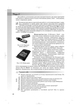 46
Для роботи з оптичними дисками використовують два види пристроїв:
одні можуть забезпечувати тільки зчитування даних, інші – зчитування,
запис і перезапис даних.
Основною властивістю пристроїв для роботи з оптичними дисками є швид
кість зчитування та запису даних. Для перших пристроїв вона становила
150 Кбайт за секунду. У сучасних пристроях ця швидкість більша в 42–64 ра
зи. Напис на пристрої або в його документації у вигляді, наприклад, 52х означає,
що пристрій може забезпечувати обмін даними зі швидкістю, яка більша за швид
кість перших пристроїв у 52 рази, що становить близько 7800 Кбайт за секунду.
Для DVD пристроїв початкова швидкість (1x) зчитування та запису даних ста
новить 1,32 Мбайт за секунду.
Флеш пам’ять (рис. 2.13) (англ. flash – спа
лах) свою назву отримала за дуже високу, порів
няно з іншими видами зовнішньої пам’яті,
швидкість запису/зчитування даних (3–10 Мбайт
за секунду). Цей вид пам’яті реалізований на
напівпровідникових (електронних) елементах,
які здатні зберігати дані протягом тривалого ча
су за відсутності живлення.
Пристрої флеш пам’яті дають змогу зберіга
ти значні обсяги даних (до 32 Гбайт і більше).
Пам’ять на основі флеш технології широко
використовується у переносних пристроях –
цифрових фото і відеокамерах, цифрових
плеєрах, диктофонах, кишенькових комп’юте
рах, мобільних телефонах тощо.
Останнім часом набувають все більшого роз
повсюдження, особливо в мобільних комп’ютерах,
так звані флеш диски (рис. 2.14) – пристрої, які
використовують флеш технологію запису і зчи
тування даних. Вони мають ємність 64 Гбайт і
більше. Ці пристрої забезпечують більшу швид
кість зчитування та запису даних (45–60 Мбайт за секунду), ніж жорсткі
диски (10–15 Мбайт за секунду), але поки що мають значно більшу
вартість. Планується, що в подальшому ці диски замінять жорсткі.
1°°. Назвіть пристрої, що входять до складу персонального комп’ютера. По
ясніть їх призначення.
2°. Що таке архітектура комп’ютера?
3•. Опишіть роботу комп’ютера, використовуючи схему на рисунку 2.2.
4•. Назвіть принципи функціонування сучасних комп’ютерів.
5*. Поясніть принципи організації роботи комп’ютера за фон Нейманом.
6°. Назвіть складові процесора.
7°. Назвіть основні властивості процесорів.
8°. Яку розрядність і тактову частоту мають сучасні процесори?
9°. Опишіть властивості сучасних процесорів.
10°. Назвіть види пам’яті комп’ютера.
11•. Які програми розміщують у постійній пам’яті? Яке їх призна
чення?
Рис. 2.13. Пристрої
флеш пам’яті
Рис. 2.14. Флеш диск
_ _ _
 