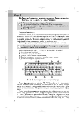 2.2. Пристрої введення виведення даних. Правила техніки
безпеки під час роботи з комп’ютером
Пристрої введення
Як ви вже знаєте, до складу комп’ютерів входять пристрої введення та
виведення даних. До пристроїв введення відносяться: клавіатура; мані
пулятори «миша», «трекбол», «джойстик», «тачпед» та інші; сканер;
мікрофон; графічний планшет; цифрові фото та відеокамери; чутливий
(сенсорний) екран; електронна дошка та інші пристрої.
Клавіатура призначена для введення символьних даних і команд.
Клавіші клавіатури (рис. 2.15) можна розподілити на 5 груп:
1. Функціональні клавіші.
2. Алфавітно цифрові клавіші.
3. Клавіші спеціального призначення.
4. Клавіші керування курсором і клавіші редагування.
5. Додаткова цифрова група клавіш.
На клавіші треба натискати різко, без удару, не затримуючи
палець на клавіші після натиснення.
1. Які пристрої входять до складу комп’ютера?
2. Для чого призначені пристрої введення і пристрої виведення?
3. Назвіть кілька способів отримання повідомлення про відправлення
потрібного потяга.
4. Які засоби зв’язку ви знаєте?
48
Рис. 2.15. Клавіатура персонального комп’ютера
Група функціональних клавіш F1–F12 (рис. 2.15, 1) – дванадцять
клавіш, кожна з яких постійного призначення не має. У різних програ
мах за ними можуть «закріплюватися» різні команди. Наприклад, у біль
шості програм клавіша F1 призначена для виклику довідкової інфор
мації.
Група алфавітно цифрових клавіш (рис. 2.15, 2) призначена для вве
дення літер, розділових знаків, цифр та окремих спеціальних символів.
В Україні, як правило, використовується клавіатура з нанесеними літе
рами англійського, українського і російського алфавітів. Оскільки одні й
ті самі клавіші призначені для введення як англійських літер, так і літер
_ _ _
 