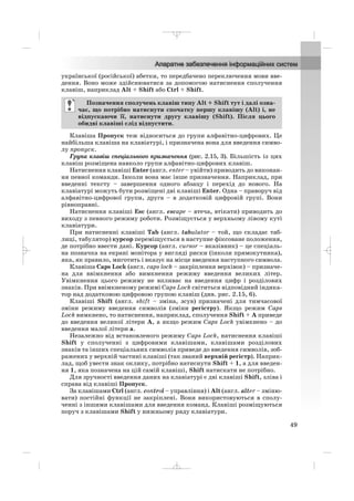 української (російської) абетки, то передбачено переключення мови вве
дення. Воно може здійснюватися за допомогою натиснення сполучення
клавіш, наприклад Alt + Shift або Ctrl + Shift.
Клавіша Пропуск теж відноситься до групи алфавітно цифрових. Це
найбільша клавіша на клавіатурі, і призначена вона для введення симво
лу пропуск.
Група клавіш спеціального призначення (рис. 2.15, 3). Більшість із цих
клавіш розміщена навколо групи алфавітно цифрових клавіш.
Натиснення клавіші Enter (англ. enter – увійти) приводить до виконан
ня певної команди. Інколи вона має інше призначення. Наприклад, при
введенні тексту – завершення одного абзацу і перехід до нового. На
клавіатурі можуть бути розміщені дві клавіші Enter. Одна – праворуч від
алфавітно цифрової групи, друга – в додатковій цифровій групі. Вони
рівноправні.
Натиснення клавіші Esc (англ. escape – втеча, втікати) приводить до
виходу з певного режиму роботи. Розміщується у верхньому лівому куті
клавіатури.
При натисненні клавіші Tab (англ. tabulator – той, що складає таб
лиці, табулятор) курсор переміщується в наступне фіксоване положення,
де потрібно ввести дані. Курсор (англ. cursor – вказівник) – це спеціаль
на позначка на екрані монітора у вигляді риски (інколи прямокутника),
яка, як правило, миготить і вказує на місце введення наступного символа.
Клавіша Caps Lock (англ. caps lock – закріплення верхівок) – призначе
на для ввімкнення або вимкнення режиму введення великих літер.
Увімкнення цього режиму не впливає на введення цифр і розділових
знаків. При ввімкненому режимі Caps Lock світиться відповідний індика
тор над додатковою цифровою групою клавіш (див. рис. 2.15, 6).
Клавіші Shift (англ. shift – зміна, зсув) призначені для тимчасової
зміни режиму введення символів (зміни регістру). Якщо режим Caps
Lock вимкнено, то натиснення, наприклад, сполучення Shift + А приведе
до введення великої літери А, а якщо режим Caps Lock увімкнено – до
введення малої літери а.
Незалежно від встановленого режиму Caps Lock, натиснення клавіші
Shift у сполученні з цифровими клавішами, клавішами розділових
знаків та інших спеціальних символів приведе до введення символів, зоб
ражених у верхній частині клавіші (так званий верхній регістр). Наприк
лад, щоб увести знак оклику, потрібно натиснути Shift + 1, а для введен
ня 1, яка позначена на цій самій клавіші, Shift натискати не потрібно.
Для зручності введення даних на клавіатурі є дві клавіші Shift, зліва і
справа від клавіші Пропуск.
За клавішами Ctrl (англ. control – управління) і Alt (англ. alter – зміню
вати) постійні функції не закріплені. Вони використовуються в сполу
ченні з іншими клавішами для введення команд. Клавіші розміщуються
поруч з клавішами Shift у нижньому ряду клавіатури.
Позначення сполучень клавіш типу Alt + Shift тут і далі озна
чає, що потрібно натиснути спочатку першу клавішу (Alt) і, не
відпускаючи її, натиснути другу клавішу (Shift). Після цього
обидві клавіші слід відпустити.
49
_ _ _
 