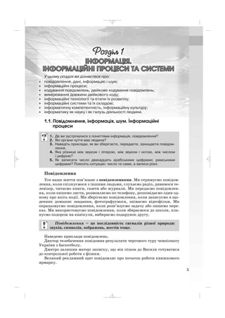 1.1. Повідомлення, інформація, шум. Інформаційні
процеси
Повідомлення
Усе наше життя пов’язане з повідомленнями. Ми отримуємо повідом
лення, коли спілкуємося з іншими людьми, слухаємо радіо, дивимося те
левізор, читаємо книги, газети або журнали. Ми передаємо повідомлен
ня, коли пишемо листи, розмовляємо по телефону, розповідаємо один од
ному про якісь події. Ми зберігаємо повідомлення, коли записуємо в що
денник домашнє завдання, фотографуємося, знімаємо відеофільм. Ми
опрацьовуємо повідомлення, коли розв’язуємо задачу або пишемо пере
каз. Ми використовуємо повідомлення, коли збираємося до школи, пла
нуємо подорож на канікули, вибираємо подарунок другу.
Наведемо приклади повідомлень.
Диктор телебачення повідомив результати чергового туру чемпіонату
України з баскетболу.
Дмитро залишив матері записку, що він пішов до Василя готуватися
до контрольної роботи з фізики.
Великий рекламний щит повідомляє про початок роботи книжкового
ярмарку.
Повідомлення – це послідовність сигналів різної природи:
звуків, символів, зображень, жестів тощо.
1. Де ви зустрічалися з поняттями інформація, повідомлення?
2. Які органи чуття має людина?
3. Наведіть приклади, як ви зберігаєте, передаєте, захищаєте повідом
лення.
4. Яка різниця між звуком і літерою, між звуком і нотою, між числом
і цифрою?
5. Як записати число дванадцять арабськими цифрами; римськими
цифрами? Поясніть ситуацію: число те саме, а записи різні.
5
У цьому розділі ви дізнаєтеся про:
• повідомлення, дані, інформацію і шум;
• інформаційні процеси;
• кодування повідомлень, двійкове кодування повідомлень;
• вимірювання довжини двійкового коду;
• інформаційні технології та етапи їх розвитку;
• інформаційні системи та їх складові;
• інформатичну компетентність, інформаційну культуру;
• інформатику як науку і як галузь діяльності людини.
_ _ _
 