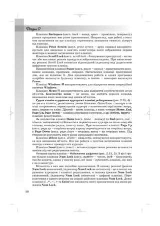 Клавіша Backspace (англ. back – назад, space – проміжок, інтервал) у
різних програмах має різне призначення. Наприклад, при роботі з текс
том натиснення на цю клавішу спричинить знищення символа ліворуч
від курсора.
Клавіша Print Screen (англ. print screen – друк екрана) використо
вується для введення в пам’ять комп’ютера копії зображення екрана
монітора в момент натиснення цієї клавіші.
Клавіша Scroll Lock (англ. scroll lock – блокування прокрутки) – вклю
чає або виключає режим прокрутки зображення екрана. При ввімкнено
му режимі Scroll Lock світиться відповідний індикатор над додатковою
цифровою групою клавіш.
Призначення клавіші Pause (англ. pause – пауза) – призупинити вико
нання команди, програми, операції. Натиснення клавіші призупиняє
дію, але не відміняє її. Для продовження роботи в одних програмах
потрібно натиснути будь яку клавішу, в інших – повторно натиснути
Pause.
Клавіші Windows використовують для відкриття меню операційної
системи Windows.
Клавішу Меню використовують для відкриття контекстного меню
об’єктів. Контекстне меню – це меню, що містить перелік команд,
виконання яких можливе над даним об’єктом.
Група клавіш керування курсором і клавіші редагування (рис. 2.15, 4) –
це десять клавіш, розміщених двома блоками. Один блок – чотири кла
віші покрокового переміщення курсора з нанесеними стрілками: вгору,
вниз, вправо та вліво. Другий – шість клавіш, з яких чотири (Home, End,
Page Up, Page Down) – клавіші керування курсором, а дві (Delete, Insert) –
клавіші редагування.
За допомогою клавіш Home (англ. home – додому) та End (англ. end –
кінець, закінчення) здійснюється переміщення курсора на початкову або
кінцеву позицію рядка, списку тощо. При натисненні клавіші Page Up
(англ. page up – сторінка вгору) курсор переміщується на сторінку вгору,
а Page Down (англ. page down – сторінка вниз) – на сторінку вниз. Під
сторінкою розуміють вміст вікна прикладної програми.
Клавіша Delete (англ. delete – видаляти, знищувати) використовуєть
ся для знищення об’єкта. Під час роботи з текстом натиснення клавіші
знищує символ праворуч від курсора.
Клавіша Insert (англ. insert – вставка) переключає режими вставки та
заміни під час редагування тексту.
Остання група клавіш – додаткова цифрова (рис. 2.15, 5). З цієї гру
пи тільки клавіша Num Lock (англ. number – число, lock – блокувати),
так би мовити, єдина у своєму роді, всі інші – дублюють клавіші, що вже
є на клавіатурі.
Більшість з них має подвійне призначення. В одному режимі (режим
Num Lock вимкнений, індикатор Num Lock не світиться) – це клавіші ке
рування курсором і клавіші редагування, в іншому (режим Num Lock
увімкнений, індикатор Num Lock світиться) – цифрові клавіші. Пере
ключення з одного режиму на інший здійснює клавіша Num Lock. Деякі
клавіші (/ , * , – , + та Enter) не змінюють свого призначення від зміни ре
жимів Num Lock.
50
_ _ _
 