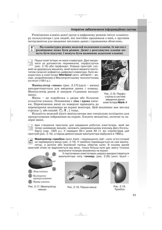 Розміщення клавіш даної групи в цифровому режимі імітує клавіату
ру калькулятора і для людей, які постійно працювали з ним, є зручним
інструментом для введення числових даних і проведення обчислень.
Перші комп’ютери не мали клавіатури. Дані вводи
лися за допомогою перемикачів, перфострічок
(рис. 2.16) або перфокарт. Уперше пристрій, схо
жий на друкарську машинку, який можна вважати прото
типом сучасної алфавітно цифрової клавіатури, було ви
користано в комп’ютері Whirlwind (англ. whirlwind – ви
хор), розробленому в Массачусетському технологічному
інституті (1951 р.).
Маніпулятор «миша» (рис. 2.17) (далі – миша)
використовується для введення даних і команд.
Маніпулятор разом зі шнуром з’єднання нагадує
мишу.
Миша – це коробочка з двома або більшою
кількістю кнопок. Основними є ліва і права кноп
ки. Переміщення миші по поверхні приводить до
переміщення вказівника на екрані монітора. Цей вказівник має вигляд
стрілки або інший: , , тощо.
Більшість моделей цього маніпулятора має спеціальне коліщатко для
прокручування зображення на екрані. Існують механічні, оптичні та ла
зерні миші.
Ідея створення пристрою для керування роботою комп’ютера, який ми
тепер називаємо мишею, належить американському вченому Дагу Енгель
барту (нар. 1925 р.). У середині 60 х років ХХ ст. він спроектував цей
пристрій (рис. 2.18), а перша демонстрація маніпулятора відбулася в 1968 р.
Маніпулятор «трекбол» (англ. track – переміщення, ball – куля, м’яч) схожий
на перевернуту мишу (рис. 2.19). У трекболі переміщується не сам маніпу
лятор, а долоня або вказівний палець обертає кулю. В іншому даний
пристрій нічим не відрізняється від миші, тільки більша куля дає змогу точніше
визначати позицію вказівника на екрані.
У портативних комп’ютерах широко використовуються
маніпулятори типу «тачпед» (рис. 2.20) (англ. touch –
На клавіатурах різних моделей положення клавіш, їх вигляд і
розміщення може бути різним. Деякі з розглянутих клавіш мо
жуть бути відсутні, і можуть бути наявними додаткові клавіші.
51
Рис. 2.17. Маніпулятор
«миша»
Рис. 2.16. Перфо
стрічка в системі
введення даних
комп’ютера Mark 1
Рис. 2.18. Перша миша Рис. 2.19.
Трекбол
_ _ _
 