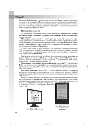 ференцій. Зображення з комп’ютера мультимедійним проектором проек
тується на її поверхню. Можна робити помітки в зображенні, що проек
тується на поверхню дошки, малювати схеми, зберігати внесені зміни в
пам’яті комп’ютера, керувати роботою програм за допомогою спеціаль
них маркерів або руки та інше.
Пристрої виведення
До пристроїв виведення відносяться: монітори; принтери і плотери;
звукові колонки та головні телефони (навушники); мультимедійні про
ектори та інші.
Монітором (англ. monitor – спостерігати, стежити) називають при
стрій, призначений для виведення на екран текстових і графічних даних.
Зображення на екрані монітора утворюється з окремих елементів зобра
ження – пікселів (англ. picture element – елемент зображення), які інко
ли називають точками зображення.
Перші комп’ютери не мали моніторів і для виведення даних використовува
ли перфокарти, перфострічки та різні друкуючі пристрої. Одним з перших
комп’ютерів, у якому застосували монітор для візуалізації даних радіолока
торів, був комп’ютер Whirlwind.
Серед сучасних моніторів найбільш розповсюдженими є монітори на
рідких кристалах (рис. 2.28) (англ. LCD – Liquid Crystal Display – дис
плей на рідких кристалах). Рідкі кристали – це речовини, які мають
властивості і рідини, і кристалічних тіл.
Монітори на електронно променевій трубці (англ. CRT – Cathode Ray
Tube – катодно променева трубка) на сьогоднішній день практично не ви
пускаються, але ще досить часто використовуються в організаціях і нав
чальних закладах.
Плазмові монітори (англ. PDP – Plasma Display Panel – плазмова
дисплейна панель) використовуються для створення великих інфор
маційних екранів. Вони забезпечують високу яскравість і контрастність
зображення.
Крім цих видів моніторів, в останні роки почали активно використову
вати монітори на органічних світлодіодах (в портативних пристроях,
які вимагають зниженого споживання енергії) і монітори на основі так
званих електронних чорнил (наприклад,
у пристроях типу «електронна книга»)
(рис. 2.29).
54
Рис. 2.28. LCD монітор
Рис. 2.29. Монітор
на електронних
чорнилах
_ _ _
 