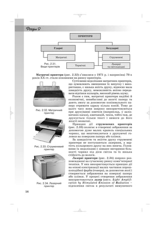 Матричні принтери (рис. 2.32) з’явилися у 1971 р. і наприкінці 70 х
років ХХ ст. стали основними на ринку принтерів.
Суттєвими недоліками матричних принтерів,
що зумовлюють зменшення їх випуску і вико
ристання, є низька якість друку, відносно мала
швидкість друку, неможливість якісно переда
вати відтінки кольорів, високий рівень шуму.
Разом з тим, матричні принтери надійні й
економічні, невибагливі до якості паперу та
дають змогу за допомогою копіювального па
перу отримати одразу кілька копій. Тому до
цього часу вони широко використовуються
при друкуванні квитків (наприклад, у заліз
ничних касах), квитанцій, чеків, тобто там, де
друкується тільки текст і вимоги до його
якості незначні.
Принцип дії струменевих принтерів
(рис. 2.33) полягає в створенні зображення за
допомогою дуже малих крапель спеціальних
чорнил, що виштовхуються з друкуючої го
ловки на поверхню паперу або плівки.
За швидкістю та якістю друку струменеві
принтери не поступаються лазерним, а вар
тість кольорового друку на них нижча. Голов
ними їх недоліками є швидке вигоряння біль
шості чорнил під дією світла та їх низька
стійкість до вологи.
Лазерні принтери (рис. 2.34) широко роз
повсюджені на сучасному ринку комп’ютерної
техніки. У них використовується принцип дії
на основі електризації малих частинок порош
коподібної фарби (тонера), за допомогою якої і
створюється зображення на поверхні паперу
або плівки. У процесі створення зображення
використовується лазер (англ. Light Amplifi
cation by Stimulated Emission of Radiation –
підсилення світла в результаті вимушеного
56
Рис. 2.32. Матричний
принтер
Рис. 2.33. Струменевий
принтер
Рис. 2.34. Лазерний
принтер
Рис. 2.31.
Види принтерів
_ _ _
 