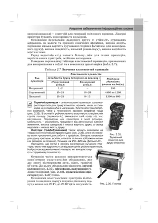 випромінювання) – пристрій для генерації світлового променя. Лазерні
принтери бувають монохромні та кольорові.
Основними перевагами лазерного друку є: стійкість отриманих
зображень до вологи та прямого сонячного проміння, висока якість,
порівняно низька вартість друкованої сторінки (особливо для монохром
ного друку), висока швидкість, низький рівень шуму, висока надійність
всієї системи.
Серед недоліків слід назвати більшу, ніж для інших принтерів,
вартість самих пристроїв, особливо кольорових.
Наведемо порівняльну таблицю властивостей принтерів, призначених
для використання в побуті та в невеликих організаціях (табл. 2.7).
Таблиця 2.7. Значення властивостей принтерів
Термічні принтери – це монохромні принтери, що вико
ристовуються для друку етикеток, ярликів, чеків, штрих
кодів на складах або в магазинах, білетів для транспорт
них компаній, чеків у переносних касових апаратах тощо
(рис. 2.35). В основі їх роботи лежить властивість спеціальних
сортів паперу (термопапір) змінювати свій колір під час
нагрівання. Перевагою цих принтерів є малі розміри,
мобільність – можливість працювати від автономних джерел
живлення, висока швидкість і низька вартість друку, а серед
недоліків – низька якість друку.
Плотери (графобудівники) також можуть виводити на
тверді носії текстові або графічні дані (рис. 2.36). Але в основно
му вони призначені для роботи з графікою. Використовуються
для друку креслень, ескізів, плакатів та інших зображень вели
ких розмірів, як правило, більших ніж 297×420 мм (формат А3).
Принципи, що лягли в основу конструкцій сучасних пло
терів, мало чим відрізняються від принципів роботи принтерів.
Найрозповсюдженішими є плотери, які використову
ють струменеву технологію.
Останнім часом широко використовується
комп’ютерне мультимедійне обладнання, яке
дає змогу відтворювати звук, відео, графічні
об’єкти. До цього обладнання відносять звукові
колонки (рис. 2.37), мікрофони, навушники (го
ловні телефони) (рис. 2.38), мультимедійні про
ектори (рис. 2.39) тощо.
Основними властивостями пристроїв відтво
рення та введення звуку є ширина діапазону зву
ку (в межах від 20 Гц до 20 КГц) та потужність.
Тип
принтера
Властивості принтерів
Швидкість друку (сторінок за хвилину) Роздільна
здатність
(точок на дюйм)
Монохромний
режим
Кольоровий
режим
Матричний 1–2 – 180
Струменевий 15–25 10–20 4800 на 1200
Лазерний 15–25 8–10 1200 на 600
57
Рис. 2.35.
Термічний
принтер для
друку етикеток
Рис. 2.36. Плотер
_ _ _
 