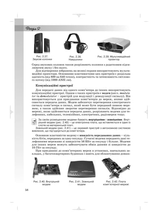Серед звукових колонок також розрізняють колонки з додатковим підси
лювачем звуку і без нього.
Для відтворення зображень на великі екрани використовують мульти
медійні проектори. Основними властивостями цих пристроїв є роздільна
здатність (від 800 на 640 точок), контрастність та інтенсивність світлово
го потоку (від 1000 ANSI лм).
Комунікаційні пристрої
Для передачі даних від одного комп’ютера до інших використовують
комунікаційні пристрої. Одним з таких пристроїв є модем (англ. modula
tor та demodulator – пристрій для модуляції і демодуляції сигналу). Він
використовується для приєднання комп’ютерів до мереж, якими здій
снюється передача даних. Модем забезпечує перетворення електричного
сигналу комп’ютера в сигнал, який може бути переданий певною мере
жею, а також здійснює зворотне перетворення сигналів. Відповідно до
мережі, якою здійснюється передача даних, розрізняють модеми для те
лефонних, кабельних, телевізійних, електричних, радіомереж тощо.
За своїм розміщенням модеми бувають внутрішніми і зовнішніми. Внут
рішній модем (рис. 2.40) – це електронна плата, що вставляється в один із
слотів на материнській платі.
Зовнішній модем (рис. 2.41) – це окремий пристрій з автономною системою
живлення, що під’єднується до комп’ютера.
Основною властивістю модему є швидкість передавання даних – кіль
кість бітів, переданих за одну секунду. Сучасні модеми передають дані те
лефонними мережами зі швидкістю 56 Кбіт за секунду і більше. Модеми
для інших мереж можуть забезпечувати обмін даними зі швидкістю до
10 Гбіт за секунду.
При приєднанні до комп’ютерних мереж в установах, навчальних за
кладах, у багатоквартирних будинках і навіть для облаштування домаш
58
Рис. 2.39. Мультимедійний
проектор
Рис. 2.40. Внутрішній
модем
Рис. 2.41. Зовнішній
модем
Рис. 2.42. Плата
комп’ютерної мережі
Рис. 2.37.
Звукові колонки
Рис. 2.38.
Навушники
_ _ _
 