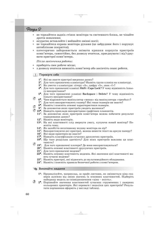 • не торкайтеся задніх стінок монітора та системного блока, не чіпайте
дротів живлення;
• акуратно вставляйте і виймайте змінні носії;
• не торкайтеся екрана монітора руками (це забруднює його і порушує
антиблікове покриття);
• категорично забороняється знімати кришки корпусів пристроїв
комп’ютера, самостійно, без дозволу вчителя, приєднувати і від’єдну
вати пристрої комп’ютера.
Після закінчення роботи:
• приберіть своє робоче місце;
• з дозволу вчителя вимкніть комп’ютер або закінчіть сеанс роботи.
1°°. Які ви знаєте пристрої введення даних?
2°. Для чого призначена клавіатура? Назвіть групи клавіш на клавіатурі.
3°. Як увести з клавіатури: літеру «А», цифру «5», знак «!»?
4•. Для чого призначені клавіші Shift і Caps Lock? У чому відмінність їхньо
го використання?
5•. Для чого призначені клавіші Backspace і Delete? У чому відмінність
їхнього використання?
6•. Чим відрізняється маніпулятор «миша» від маніпулятора «трекбол»?
7°. Для чого використовують сканер? Які типи сканерів ви знаєте?
8•. Назвіть і поясніть основні характеристики сканерів.
9°. За допомогою яких пристроїв уводять малюнки?
10•. Наведіть приклади використання графічних планшетів.
11°. За допомогою яких пристроїв комп’ютера можна побачити результат
опрацювання даних?
12°. Назвіть види моніторів.
13*. На які властивості слід звернути увагу, купуючи новий монітор? По
ясніть чому.
14*. Як запобігти негативному впливу монітора на зір?
15°. Використовуючи які пристрої, можна вивести текст на аркуш паперу?
16°. Які види принтерів ви знаєте?
17•. Наведіть класифікацію сучасних друкуючих пристроїв.
18•. Що таке роздільна здатність? Для яких пристроїв важлива ця влас
тивість?
19°. Для чого призначені плотери? Де вони використовуються?
20°. Назвіть основні властивості друкуючих пристроїв.
21°. Для чого призначені модеми?
22•. Назвіть основну властивість модемів. Які значення цієї властивості ма
ють сучасні модеми?
23°. Назвіть пристрої, які відносять до мультимедійного обладнання.
24°. Назвіть і поясніть правила безпечної роботи з комп’ютером.
1*. Проаналізуйте, наприклад, за прайс листами, як змінюється ціна ска
нерів залежно від зміни значень їх основних властивостей. Підберіть
найкращу модель за співвідношенням «ціна – якість».
2•. Порівняйте значення властивостей сучасних струменевих і лазерних
кольорових принтерів. Які переваги і недоліки цих пристроїв? Резуль
тати порівняння оформіть у вигляді таблиці.
60
_ _ _
 