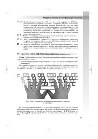 3*. Лазерний принтер вартістю 650 грн. дає змогу надрукувати 2000 сто
рінок текстового документа без заміни картриджа. Вартість нового карт
риджа – 350 грн. Струменевий принтер вартістю 400 грн. дає змогу
надрукувати 250 текстових сторінок без заміни картриджа. Вартість но
вого картриджа для цього принтера – 170 грн. Обчисліть і обґрунтуйте
економічну доцільність придбання для потреб школи струменевого або
лазерного принтера, якщо в школі за рік друкується 20 тисяч сторінок
текстових документів.
4. Які технології друкуючих пристроїв мають найкращі перспективи роз
витку? Обґрунтуйте свою відповідь.
5*. Чому, незважаючи на низьку якість друку, шум і невисоку швидкість,
матричні принтери не знімають з виробництва, а ціна деяких їх моделей
вища за ціну струменевих принтерів?
6. Знайдіть інформацію про сучасне мультимедійне обладнання: відео
презентори, типи інтерактивних дошок, засоби віртуальної реальності.
Підготуйте повідомлення про можливість їхнього використання в
школі.
Увага! Під час роботи з комп’ютером дотримуйтеся правил безпеки і сані
тарно гігієнічних норм.
1. Ознайомтеся з правилами розміщення пальців рук для введення символів з
клавіатури.
Для швидкого введення текстів і чисел з клавіатури слід правильно розмісти
ти пальці рук. Для освоєння друку десятьма пальцями пропонується таке
закріплення клавіш за пальцями лівої та правої руки (рис. 2.44).
1. Робота з клавіатурним тренажером
61
Рис. 2.44. Розміщення пальців рук для введення символів
з клавіатури
На клавіатурі є базові клавіші – це клавіші з літерами А та О. На них нанесені
спеціальні виступи у вигляді рисок або точок. Це допомагає швидко знайти ці
клавіші, не дивлячись на клавіатуру. Основна позиція рук – Ф_І_В_А (ліва ру
ка) та О_Л_Д_Ж (права рука). Великі пальці знаходяться над клавішею про
пуск.
_ _ _
 