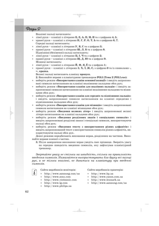 Вказівні пальці натискають:
• лівої руки – клавіші з літерами К, Е, А, П, М, И та з цифрами 4, 5;
• правої руки – клавіші з літерами Н, Г, Р, О, Т, Ь та з цифрами 6, 7.
Середні пальці натискають:
• лівої руки – клавіші з літерами У, В, С та з цифрою 3;
• правої руки – клавіші з літерами Ш, Л, Б та з цифрою 8.
Підмізинні (безіменні) пальці натискають:
• лівої руки – клавіші з літерами Ц, І, Ч та з цифрою 2;
• правої руки – клавіші з літерами Щ, Д, Ю та з цифрою 9.
Мізинці натискають:
• лівої руки – клавіші з літерами Й, Ф, Я, Ё та з цифрою 1;
• правої руки – клавіші з літерами З, Х, Ї, Ж, Є, з цифрою 0 та із символами ,
=, крапка.
Великі пальці натискають клавішу пропуск.
2. Виконайте вправи з клавіатурним тренажером POLI (Тема 2POLI.exe):
• виберіть режим «Використання клавіш основної позиції» і введіть запропоно
вані символи натисканням на клавіші вказівними пальцями обох рук;
• виберіть режим «Використання клавіш для вказівних пальців» і введіть за
пропоновані символи натисканням на клавіші вказівними пальцями та мізин
цями обох рук;
• виберіть режим «Використання клавіш для середніх та підмізинних пальців»
і введіть запропоновані символи натисканням на клавіші середніми і
підмізинними пальцями обох рук;
• виберіть режим «Використання клавіш для мізинців» і введіть запропоновані
символи натисканням на клавіші мізинцями обох рук;
• виберіть режим «Введення великих літер» і введіть запропоновані великі
літери натисканням на клавіші пальцями обох рук;
• виберіть режим «Введення розділових знаків і спеціальних символів» і
введіть запропоновані розділові знаки і спеціальні символи, використовуючи
пальці обох рук;
• виберіть режим «Введення тексту з використанням різних алфавітів» і
введіть запропонований текст з використанням символів різних алфавітів, ви
користовуючи пальці обох рук.
Деякі режими передбачають виконання вправ, розділених на частини. Вико
найте вправи кожної з частин.
3. Після завершення виконання вправ уведіть своє прізвище. Зверніть увагу
на середню швидкість введення символів, яку зафіксував клавіатурний
тренажер.
Звертайте увагу не стільки на швидкість, скільки на правильність
введення символів. Намагайтеся використовувати для друку всі пальці
рук, а не тільки вказівні, не дивитися на клавіатуру при введенні
символів.
62
Сайти виробників моніторів:
• http://www.samsung.com/ua
• http://www.sony.com
• http://www.viewsonic.com
• http://www.lg.com
• http://www.philips.ua
Сайти виробників принтерів:
• http://www.hp.ua
• http://www.canon.com.ua
• http://www.lexmark.ua
• http://www.samsung.com/ua
_ _ _
 