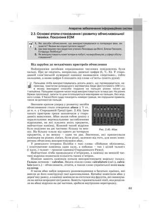 2.3. Основні етапи становлення і розвитку обчислювальної
техніки. Покоління ЕОМ
Від зарубок до механічних пристроїв обчислення
Найпершими засобами опрацювання числових повідомлень були
пальці. Про це свідчать, наприклад, римські цифри (I, V, X). У старо
давній слов’янській нумерації одиниці називалися «перстами», тобто
пальцями, а назва цифри 5 походить від слова «п’ясть» (кисть руки).
Пальцева лічба використовувалась досить довго, що підтверджується, на
приклад, трактатом ірландського математика Беди Досточтимого (VIII ст.),
в якому викладені способи подання на пальцях різних чисел до
1 мільйона. Пальцеве подання чисел іноді використовується і в наші дні. На різних
біржах пропозиції, запити та ціни оголошуються маклерами на пальцях, без жод
ного слова. У баскетболі судді показують номери гравців, які порушили правила,
також за допомогою пальців.
Значним кроком уперед у розвитку засобів
обчислювання стало створення абака у V ст.
до н. е. у Стародавній Греції (рис. 2.45). Ідею
такого пристрою греки запозичили у старо
давніх вавилонян. Абак являв собою дошку з
паралельними вертикальними заглибленими
відрізками, на які клались якісь предмети,
найчастіше камінці. Кожний такий відрізок
було поділено на дві частини: більшу та мен
шу. На більшу клали від одного до чотирьох
предметів, а на меншу – один чи два. Значення, які приписували
камінцям на різних лініях, були різні, залежно від того, для яких конк
ретних обчислень використовувався абак.
У римського історика Полібія є такі слова: «Побажає обліковець,
і коштуватиме камінець один халк, а побажає – так і цілий талант»
(і халк, і талант – грошові одиниці Стародавнього Риму).
Найчастіше лічба проводилася п’ятірками, а камінці на меншій час
тині відрізка позначали кількість таких п’ятірок.
Пізніше замість камінців почали використовувати морську гальку.
Галька латиною – calculus. Звідси пішли слова: calculatore (лат.), calcu
late (англ.) – обчислювати, лічити, а також слово української мови каль
кулятор.
З часом абак набув широкого розповсюдження в багатьох країнах, які
внесли до його конструкції свої вдосконалення. Китайці помістили абак у
дерев’яну рамку, а камінці замінили на кісточки від фруктів, які нанизува
ли на нитки всередині цієї рамки. Замість горизонтальної лінії, яка розділя
ла на абаці відрізки на дві частини, зробили внутрішню перегородку.
1. Які засоби обчислення, що використовувалися в попередні віки, ви
знаєте? Якими ви користуєтеся зараз?
2. Що вам відомо про видатних учених Леонардо да Вінчі, Блеза Паскаля,
Готфріда Лейбніца?
3. Як використовують комп’ютери в побуті; на виробництві; у сфері обслу
говування?
63
Рис. 2.45. Абак
_ _ _
 