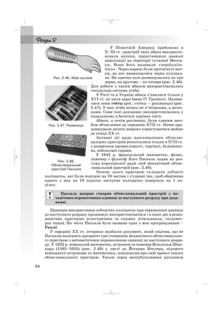 У Північній Америці приблизно в
Х–ХІ ст. пристрій типу абака використо
вували ацтеки, представники давньої
цивілізації на території сучасної Мекси
ки. Вони його називали «nepohualtz
itzin». Через каркас були протягнуті нит
ки, на які нанизувалися зерна кукуруд
зи. На одному полі розміщувалось по три
зерна, на другому – по чотири (рис. 2.46).
Для роботи з таким абаком використовувалась
спеціальна система лічби.
У Росії та в Україні абаки з’явилися тільки у
XVI ст. за часів царя Івана IV Грозного. Назива
лися вони счёты (рос. счёты – рахівниця) (рис.
2.47). У них лічба велась не п’ятірками, а десят
ками. Саме такі рахівниці використовувались у
подальшому в багатьох країнах світу.
Абаки, а потім рахівниці, були єдиним засо
бом обчислення до середини XVII ст. Ними про
довжували досить широко користуватися майже
до кінця ХХ ст.
Активні дії щодо вдосконалення обчислю
вальних пристроїв розпочалися тільки в XVIІ ст.
з розвитком промисловості, торгівлі, будівницт
ва, військової справи.
У 1642 р. французький математик, фізик,
інженер і філософ Блез Паскаль подав на роз
гляд королівської ради свій механічний обчис
лювальний пристрій (рис. 2.48).
Основу цього пристрою складали зубчасті
коліщатка, які були поділені на 10 частин і з’єднані так, щоб обертання
одного з них на 10 поділок наступне коліщатко повертало на 1 по
ділку.
Принцип використання зубчастих коліщаток при перенесенні одиниці
до наступного розряду продовжує використовуватися і в наші дні в різно
манітних пристроях (електричних та газових лічильниках, спідомет
рах тощо). На честь Паскаля була названа одна з мов програмування –
Pascal.
У середині XX ст. історики знайшли документ, який свідчив, що не
Паскалю належить пріоритет ідеї створення механічного обчислювально
го пристрою з автоматичним перенесенням одиниці до наступного розря
ду. У 1623 р. німецький математик, астроном та інженер Вільгельм Шик
кард (1592–1635) (рис. 2.49) у листі до Йоганна Кеплера, відомого
німецького астронома та математика, повідомляв про свій проект такого
обчислювального пристрою. Також серед неопублікованих рукописів
Паскаль вперше створив обчислювальний пристрій з ме
ханічним перенесенням одиниці до наступного розряду при дода
ванні.
64
Рис. 2.46. Абак ацтеків
Рис. 2.47. Рахівниця
Рис. 2.48.
Обчислювальний
пристрій Паскаля
_ _ _
 