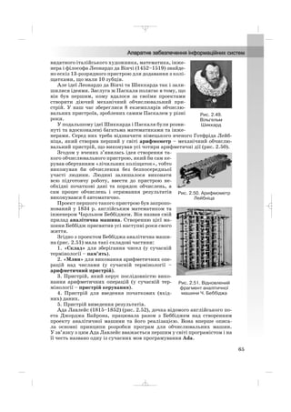 видатного італійського художника, математика, інже
нера і філософа Леонардо да Вінчі (1452–1519) знайде
но ескіз 13 розрядного пристрою для додавання з колі
щатками, що мали 10 зубців.
Але ідеї Леонардо да Вінчі та Шиккарда так і зали
шилися ідеями. Заслуга ж Паскаля полягає в тому, що
він був першим, кому вдалося за своїми проектами
створити діючий механічний обчислювальний при
стрій. У наш час збереглися 8 екземплярів обчислю
вальних пристроїв, зроблених самим Паскалем у різні
роки.
У подальшому ідеї Шиккарда і Паскаля були розви
нуті та вдосконалені багатьма математиками та інже
нерами. Серед них треба відзначити німецького вченого Готфріда Лейб
ніца, який створив перший у світі арифмометр – механічний обчислю
вальний пристрій, що виконував усі чотири арифметичні дії (рис. 2.50).
Згодом у вчених з’явилась ідея створення та
кого обчислювального пристрою, який би сам ке
рував обертанням «лічильних коліщаток», тобто
виконував би обчислення без безпосередньої
участі людини. Людині залишалося виконати
всю підготовчу роботу, ввести до пристрою не
обхідні початкові дані та порядок обчислень, а
сам процес обчислень і отримання результатів
виконувався б автоматично.
Проект першого такого пристрою був запропо
нований у 1834 р. англійським математиком та
інженером Чарльзом Беббіджем. Він назвав свій
прилад аналітична машина. Створенню цієї ма
шини Беббідж присвятив усі наступні роки свого
життя.
Згідно з проектом Беббіджа аналітична маши
на (рис. 2.51) мала такі складові частини:
1. «Склад» для зберігання чисел (у сучасній
термінології – пам’ять).
2. «Млин» для виконання арифметичних опе
рацій над числами (у сучасній термінології –
арифметичний пристрій).
3. Пристрій, який керує послідовністю вико
нання арифметичних операцій (у сучасній тер
мінології – пристрій керування).
4. Пристрій для введення початкових (вхід
них) даних.
5. Пристрій виведення результатів.
Ада Лавлейс (1815–1852) (рис. 2.52), дочка відомого англійського по
ета Джорджа Байрона, працювала разом з Беббіджем над створенням
проекту аналітичної машини та його реалізацією. Вона вперше описа
ла основні принципи розробки програм для обчислювальних машин.
У зв’язку з цим Ада Лавлейс вважається першим у світі програмістом і на
її честь названо одну із сучасних мов програмування Ada.
65
Рис. 2.49.
Вільгельм
Шиккард
Рис. 2.51. Відновлений
фрагмент аналітичної
машини Ч. Беббіджа
Рис. 2.50. Арифмометр
Лейбніца
_ _ _
 