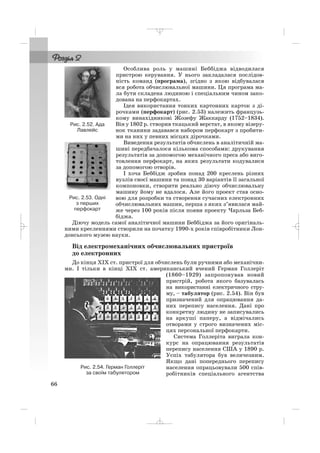 Особлива роль у машині Беббіджа відводилася
пристрою керування. У нього закладалася послідов
ність команд (програма), згідно з якою відбувалася
вся робота обчислювальної машини. Ця програма ма
ла бути складена людиною і спеціальним чином зако
дована на перфокартах.
Ідея використання тонких картонних карток з ді
рочками (перфокарт) (рис. 2.53) належить французь
кому винахідникові Жозефу Жаккарду (1752–1834).
Він у 1802 р. створив ткацький верстат, в якому візеру
нок тканини задавався набором перфокарт з пробити
ми на них у певних місцях дірочками.
Виведення результатів обчислень в аналітичній ма
шині передбачалося кількома способами: друкування
результатів за допомогою механічного преса або виго
товлення перфокарт, на яких результати кодувалися
за допомогою отворів.
І хоча Беббідж зробив понад 200 креслень різних
вузлів своєї машини та понад 30 варіантів її загальної
компоновки, створити реально діючу обчислювальну
машину йому не вдалося. Але його проект став осно
вою для розробки та створення сучасних електронних
обчислювальних машин, перша з яких з’явилася май
же через 100 років після появи проекту Чарльза Беб
біджа.
Діючу модель самої аналітичної машини Беббіджа за його оригіналь
ними кресленнями створили на початку 1990 х років співробітники Лон
донського музею науки.
Від електромеханічних обчислювальних пристроїв
до електронних
До кінця ХІХ ст. пристрої для обчислень були ручними або механічни
ми. І тільки в кінці ХІХ ст. американський вчений Герман Голлеріт
(1860–1929) запропонував новий
пристрій, робота якого базувалась
на використанні електричного стру
му, – табулятор (рис. 2.54). Він був
призначений для опрацювання да
них перепису населення. Дані про
конкретну людину не записувались
на аркуші паперу, а відмічались
отворами у строго визначених міс
цях персональної перфокарти.
Система Голлеріта виграла кон
курс на опрацювання результатів
перепису населення США у 1890 р.
Успіх табулятора був величезним.
Якщо дані попереднього перепису
населення опрацьовували 500 спів
робітників спеціального агентства
66
Рис. 2.52. Ада
Лавлейс
Рис. 2.53. Одні
з перших
перфокарт
Рис. 2.54. Герман Голлеріт
за своїм табулятором
_ _ _
 