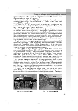 протягом 7 років, то Голлеріт із 43 співробітниками на 43 машинах вико
нав опрацювання даних за 2,5 роки.
Заснована Голлерітом у 1896 р. фірма з випуску табуляторів, зазнав
ши низку реорганізацій і зміну власників, з 14 лютого 1924 р. стала нази
ватись IBM Corporation.
До середини ХХ ст. розроблялися різноманітні конструкції ме
ханічних і електромеханічних обчислювальних пристроїв. Вони давали
змогу значно прискорити процес обчислення.
Середина ХХ ст. була відзначена кількома факторами, що вплинули
на розвиток обчислювальної техніки. Одним з таких факторів стали до
сягнення науки, що вивели її на якісно новий рівень, іншим – політична
конфронтація у світі, що призвела до розв’язання Другої світової війни.
Підтримуючи розвиток науки і нових технологій, украй необхідних для
отримання перемоги над супротивником, уряди виділяли значні кошти і
на розвиток обчислювальної техніки. У науковців і військових значно
зросли вимоги до швидкості та якості обчислень.
У цей час учені та конструктори різних країн створили якісно нові об
числювальні машини, в яких, як правило, використовувалися електрич
ні пристрої. Так, у Німеччині в 1938 р. Конрад Цузе (1910–1995) створив
першу обчислювальну машину на електромеханічних реле, яку назвав
Z1. У ній використовувалося двійкове кодування.
У США в 1939 р. Джон Вінсент Атанасов (1903–1995) разом зі своїм
асистентом Кліфордом Беррі (1918–1963) створили перший комп’ютер
на електронних лампах з використанням двійкового кодування –
ABC (англ. Atanasoff Berry Computer) (рис. 2.55). Трохи пізніше
(1939–1944 рр.), також у США, Говард Ейкен (1900–1973) у спів
робітництві з IBM створив обчислювальну машину Mark 1 на електро
магнітних реле з автоматичним керуванням послідовністю операцій.
На початку 1940 х років в умовах цілковитої таємності вчені Великої
Британії створили обчислювальну машину Colossus 1, призначену для
дешифрування радіограм фашистської Німеччини. Від інших машин то
го часу її відрізняло те, що програма, за якою вона працювала, зберігала
ся в пам’яті. У розробці цієї машини брав участь видатний англійський
математик Алан Тюринг (1912–1954).
У 1943–1946 рр. у США Джон Моучлі (1907–1980) і Преспер Еккерт
(1919–1995) створили ENIAC (англ. Electronic Numerical Integrator and
Calculator – електронний цифровий інтегратор і обчислювач) – електронну
67
Рис. 2.55. Комп’ютер ABC Рис. 2.56. Машина ENIAC
_ _ _
 