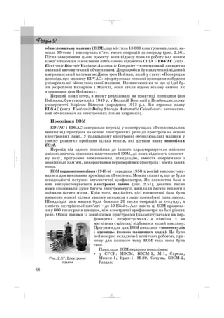 обчислювальну машину (ЕОМ), що містила 18 000 електронних ламп, ва
жила 30 тонн і виконувала п’ять тисяч операцій за секунду (рис. 2.56).
Після завершення цього проекту вони відразу почали роботу над новим
комп’ютером на замовлення військового відомства США – EDVAC (англ.
Electronic Discrete Variable Automatic Computer – електронний дискретно
змінний автоматичний обчислювач). До розробки був залучений відомий
американський математик Джон фон Нейман, який у статті «Попередня
доповідь про машину EDVAC» сформулював основні принципи побудови
універсальної обчислювальної машини. Незважаючи на те що ці ідеї бу
ли розроблені Еккертом і Моучлі, вони стали відомі всьому світові як
«принципи фон Неймана».
Перший комп’ютер, в якому реалізовані на практиці принципи фон
Неймана, був створений у 1949 р. у Великій Британії у Кембриджському
університеті Морісом Вілксом (народився 1913 р.). Він отримав назву
EDSAC (англ. Electronic Delay Storage Automatic Calculator – автоматич
ний обчислювач на електронних лініях затримки).
Покоління ЕОМ
EDVAC і EDSAC завершили перехід у конструкціях обчислювальних
машин від пристроїв на основі електричних реле до пристроїв на основі
електронних ламп. У подальшому електронні обчислювальні машини у
своєму розвитку пройшли кілька етапів, які дістали назву покоління
ЕОМ.
Перехід від одного покоління до іншого характеризується якісною
зміною значень основних властивостей ЕОМ, до яких відносять елемент
ну базу, програмне забезпечення, швидкодію, ємність оперативної і
зовнішньої пам’яті, використання периферійних пристроїв і носіїв даних
тощо.
ЕОМ першого покоління (1940 ві – середина 1950 х років) використову
валися для виконання громіздких обчислень. Можна сказати, що це були
швидкодіючі потужні автоматичні арифмометри. Як елементна база в
них використовувалися електронні лампи (рис. 2.57), десятки тисяч
яких споживали дуже багато електроенергії, виділяли багато теплоти і
займали багато місця. Крім того, надійність цієї елементної бази була
низькою: кожні кілька хвилин виходила з ладу принаймні одна лампа.
Швидкодія цих машин була близько 20 тисяч операцій за секунду, а
ємність внутрішньої пам’яті – до 50 Кбайт. Але навіть ці ЕОМ працюва
ли у 600 тисяч разів швидше, ніж електричні арифмометри на базі різних
реле. Обмін даними із зовнішніми пристроями (накопичувачами на пер
фокартах, перфострічках, а пізніше – на
магнітних стрічках) відбувався вкрай повільно.
Програми для цих ЕОМ писалися «мовою нулів
і одиниць» (мовою машинних кодів). Це було
неймовірно складною і копіткою роботою, при
чому для кожного типу ЕОМ така мова була
своя.
Приклади ЕОМ першого покоління:
• у СРСР: МЭСМ, БЭСМ 1, М 1, Стрела,
Минск 1, Урал 1, M 20, Сетунь, БЭСМ 2,
Раздан;
68
Рис. 2.57. Електронні
лампи
_ _ _
 