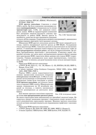 • в інших країнах: EDVAC, EDSAC, Whirlwind I,
EVIDAC, IBM 701.
ЕОМ другого покоління з’явилися в кінці
1950 х років. Це було зумовлено насамперед по
явою напівпровідників і створенням на їх основі
транзисторів (рис. 2.58), які замінили елект
ронні лампи. ЕОМ на транзисторній елементній
базі докорінно змінили більшість уявлень про
можливості та роботу ЕОМ. Значно зросла їх
надійність, вони могли вже працювати упродовж
кількох діб без перерви. Скоротилися витрати електроенергії, зменшилися
розміри окремих пристроїв і всієї машини в цілому.
Швидкодія ЕОМ другого покоління досягла 100 тисяч операцій за се
кунду, ємність внутрішньої пам’яті зросла до 300 Кбайт. Складнішою
стала архітектура ЕОМ, з’явилися дисплеї та накопичувачі на магнітних
дисках. У написанні програм стався перехід від мов машинних кодів до
мов програмування низького рівня, які були універсальнішими. Це ро
било програмування простішим і доступнішим. З’явилися перші опе
раційні системи, які дали змогу автоматизувати процеси обміну даними
між пристроями ЕОМ, спростили обмін даними між самою ЕОМ і корис
тувачем. Стрімко розширилося коло задач (математичних, статистич
них, логічних та інших), для розв’язування яких почали використовува
ти ЕОМ.
Приклади EOM другого покоління:
• у СРСР: М 40, Урал 11, 14, 16, Минск 2, 22, БЭСМ 6, М 222, МИР 1,
Наири, Рута 110;
• в інших країнах: Atlas Guidance Computer, NEAC 2201, Atlas, IBM
1401, IBM 7090, PDP 1.
Період 1960 х років характеризується
появою промислової технології створення
інтегральних схем (ІС) (рис. 2.59) та їх ши
роким застосуванням в електронній техніці.
Інтегральні схеми були покладені в основу
ЕОМ третього покоління, які почали з’явля
тися в середині 1960 х років. Швидкодія цих
машин підвищилася до 10 мільйонів опе
рацій за секунду, а ємність внутрішньої
пам’яті розширилася до декількох мега
байтів.
Для машин третього покоління характер
на поява мов програмування високого рівня.
За своєю структурою вони наблизилися до звичайної людської мови. Це
спростило процес написання програм і спричинило появу великої кіль
кості різноманітних прикладних програм. Машини третього покоління
почали активно використовувати для опрацювання графічних і звукових
даних.
Приклади ЕОМ третього покоління:
• у СРСР: Днепр 2, ЕС 1010, ЕС 1050, ЕС 1060, МИР 2, Наири 2;
• в інших країнах: IBM System/360, IBM System/370, ILLIAC IV.
69
Рис. 2.58. Транзистори
Рис. 2.59. Інтегральні схеми
_ _ _
 