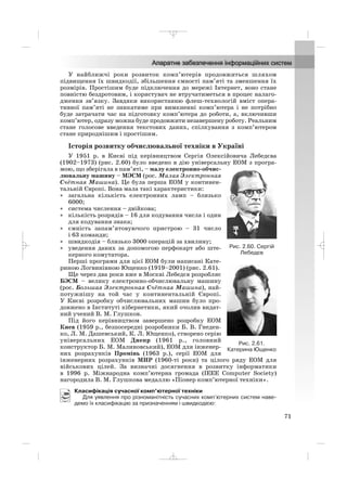 У найближчі роки розвиток комп’ютерів продовжиться шляхом
підвищення їх швидкодії, збільшення ємності пам’яті та зменшення їх
розмірів. Простішим буде підключення до мережі Інтернет, воно стане
повністю бездротовим, і користувач не втручатиметься в процес налаго
дження зв’язку. Завдяки використанню флеш технологій вміст опера
тивної пам’яті не зникатиме при вимкненні комп’ютера і не потрібно
буде затрачати час на підготовку комп’ютера до роботи, а, включивши
комп’ютер, одразу можна буде продовжити незавершену роботу. Реальним
стане голосове введення текстових даних, спілкування з комп’ютером
стане природнішим і простішим.
Історія розвитку обчислювальної техніки в Україні
У 1951 р. в Києві під керівництвом Сергія Олексійовича Лебедєва
(1902–1973) (рис. 2.60) було введено в дію універсальну ЕОМ з програ
мою, що зберігала в пам’яті, – малу електронно обчис
лювальну машину – МЭСМ (рос. Малая Электронная
Счётная Машина). Це була перша ЕОМ у континен
тальній Європі. Вона мала такі характеристики:
• загальна кiлькiсть електронних ламп – близько
6000;
• система числення – двійкова;
• кількість розрядів – 16 для кодування числа і один
для кодування знака;
• ємність запам’ятовуючого пристрою – 31 число
і 63 команди;
• швидкодія – близько 3000 операцій за хвилину;
• уведення даних за допомогою перфокарт або ште
керного комутатора.
Перші програми для цієї ЕОМ були написані Кате
риною Логвинівною Ющенко (1919–2001) (рис. 2.61).
Ще через два роки вже в Москві Лебедєв розробляє
БЭСМ – велику електронно обчислювальну машину
(рос. Большая Электронная Счётная Машина), най
потужнішу на той час у континентальній Європі.
У Києві розробку обчислювальних машин було про
довжено в Інституті кібернетики, який очолив видат
ний учений В. М. Глушков.
Під його керівництвом завершено розробку ЕОМ
Киев (1959 р., безпосередні розробники Б. В. Гнеден
ко, Л. М. Дашевський, К. Л. Ющенко), створено серію
універсальних ЕОМ Днепр (1961 р., головний
конструктор Б. М. Малиновський), ЕОМ для інженер
них розрахунків Промінь (1963 р.), серії ЕОМ для
інженерних розрахунків МИР (1960 ті роки) та цілого ряду ЕОМ для
військових цілей. За визначні досягнення в розвитку інформатики
в 1996 р. Міжнародна комп’ютерна громада (IEEE Computer Society)
нагородила В. М. Глушкова медаллю «Піонер комп’ютерної техніки».
Класифікація сучасної комп’ютерної техніки
Для уявлення про різноманітність сучасних комп’ютерних систем наве
демо їх класифікацію за призначенням і швидкодією:
71
Рис. 2.60. Сергій
Лебедєв
Рис. 2.61.
Катерина Ющенко
_ _ _
 