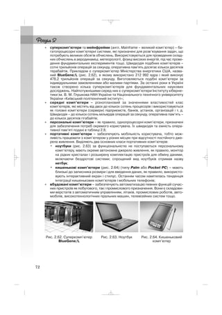 • суперкомп’ютери та мейнфрейми (англ. Mainframe – великий комп’ютер) – ба
гатопроцесорні комп’ютерні системи, які призначені для розв’язування задач, що
потребують великих обсягів обчислень. Використовуються для проведення склад
них обчислень в аеродинаміці, метеорології, фізиці високих енергій, під час прове
дення фундаментальних експериментів тощо. Швидкодія подібних комп’ютерів –
сотні трильйонів операцій за секунду, оперативна пам’ять досягає кількох десятків
терабайтів. Прикладом є суперкомп’ютер Міністерства енергетики США, назва
ний BlueGene/L (рис. 2.62), в якому використано 212 992 ядра і який виконує
478,2 трильйонів операцій за секунду. Виготовляються подібні комп’ютери за
індивідуальними замовленнями або малими партіями. За останні роки в Україні
також створено кілька суперкомп’ютерів для фундаментальних наукових
досліджень. Найпотужнішими серед них є суперкомп’ютери Інституту кіберне
тики ім. В. М. Глушкова НАН України та Національного технічного університету
України «Київський політехнічний інститут»;
• середні комп’ютери – різноплановий за значеннями властивостей клас
комп’ютерів, які містять від двох до кількох сотень процесорів і використовуються
як головні комп’ютери (сервери) підприємств, банків, установ, організацій і т. д.
Швидкодія – до кількох сотень мільярдів операцій за секунду, оперативна пам’ять –
до кількох десятків гігабайтів;
• персональні комп’ютери – як правило, однопроцесорні комп’ютери, призначені
для забезпечення потреб окремого користувача. Їх швидкодія та ємність опера
тивної пам’яті подані в таблиці 2.8;
• портативні комп’ютери – забезпечують мобільність користувача, тобто мож
ливість працювати з комп’ютером у різних місцях при відсутності постійного дже
рела живлення. Виділяють два основних класи портативних комп’ютерів:
ноутбуки (рис. 2.63) за функціональністю не поступаються персональному
комп’ютеру, мають окреме автономне джерело живлення, як правило, монітор
на рідких кристалах і розширену комплектацію пристроїв для обміну даними,
включаючи бездротові системи; спрощений вид ноутбуків отримав назву
нетбук;
кишенькові комп’ютери (рис. 2.64) (типу Palm або Pocket PC) – мають
близькі до записника розміри і для введення даних, як правило, використо
вують інтерактивний екран і стилус. Останнім часом намітилась тенденція
інтеграції кишенькових комп’ютерів і мобільних телефонів;
• вбудовані комп’ютери – забезпечують автоматизацію певних функцій сучас
них пристроїв як побутового, так і промислового призначення. Вони є складови
ми верстатів з автоматичним управлінням, літаків, промислових роботів, авто
мобілів, високотехнологічних пральних машин, телевізійних систем тощо.
72
Рис. 2.62. Суперкомп’ютер
BlueGene/L
Рис. 2.63. Ноутбук Рис. 2.64. Кишеньковий
комп’ютер
_ _ _
 