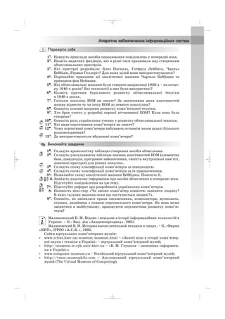 1°°. Наведіть приклади засобів опрацювання повідомлень у попередні віки.
2°. Назвіть видатних фахівців, які в різні часи працювали над створенням
обчислювальних пристроїв.
3°. Які пристрої розробили: Блез Паскаль, Готфрід Лейбніц, Чарльз
Беббідж, Герман Голлеріт? Для яких цілей вони використовувалися?
4*. Порівняйте принципи дії аналітичної машини Чарльза Беббіджа та
принципи фон Неймана.
5•. Які обчислювальні машини були створені наприкінці 1930 х – на почат
ку 1940 х років? Які технології в них були використані?
6•. Назвіть причини бурхливого розвитку обчислювальної техніки
в 1940 х роках.
7°. Скільки поколінь ЕОМ ви знаєте? За значеннями яких властивостей
можна віднести ту чи іншу ЕОМ до певного покоління?
8•. Опишіть основні напрями розвитку комп’ютерної техніки.
9°. Хто брав участь у розробці першої вітчизняної ЕОМ? Коли вона була
створена?
10•. Опишіть роль українських учених у розвитку обчислювальної техніки.
11°. Які види портативних комп’ютерів ви знаєте?
12•. Чому портативні комп’ютери набувають останнім часом дедалі більшого
розповсюдження?
13°. Де використовуються вбудовані комп’ютери?
1•. Складіть хронологічну таблицю створення засобів обчислення.
2•. Складіть узагальнюючу таблицю значень властивостей ЕОМ (елементна
база, швидкодія, програмне забезпечення, ємність внутрішньої пам’яті,
зовнішні пристрої) для різних поколінь.
3•. Складіть схему класифікації комп’ютерів за швидкодією.
4•. Складіть схему класифікації комп’ютерів за їх призначенням.
5*. Намалюйте схему аналітичної машини Беббіджа. Поясніть її.
6. Знайдіть додаткову інформацію про засоби обчислення в попередні віки.
Підготуйте повідомлення на цю тему.
7*. Підготуйте реферат про розробників українських комп’ютерів.
8. Напишіть міні твір «Чи зможе комп’ютер повністю замінити людину?
В яких галузях машина поки що поступається людині?».
9°. Опишіть, як змінилася праця письменника, композитора, музиканта,
співака, дизайнера з появою персонального комп’ютера. Як вона може
змінитися в майбутньому, враховуючи перспективи розвитку комп’ю
терів?
Малиновський Б. М. Відоме і невідоме в історії інформаційних технологій в
Україні. – К.: Вид. дім «Академперіодика», 2001.
Малиновский Б. Н. История вычислительной техники в лицах. – К.: Фирма
«КИТ», ПТОО «А.С.К.», 1995.
Сайти віртуальних комп’ютерних музеїв:
• www.icfcst.kiev.ua/museum/museum.html – «Золоті віхи в історії комп’ютер
ної науки і техніки в Україні» – віртуальний комп’ютерний музей;
• http://museum.tc.cyb.univ.kiev.ua – «В. М. Глушков – засновник інформати
ки в Україні»;
• www.computer museum.ru – Російський віртуальний комп’ютерний музей;
• http://vmoc.museophile.com – Англомовний віртуальний комп’ютерний
музей (The Virtual Museum of Computing).
_ _ _
 