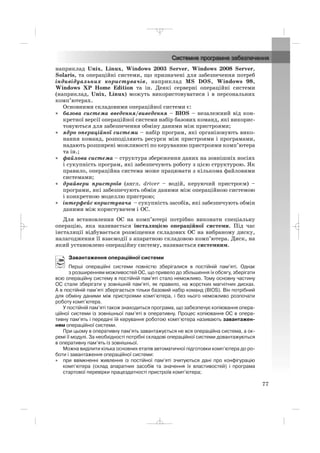 наприклад Unix, Linux, Windows 2003 Server, Windows 2008 Server,
Solaris, та операційні системи, що призначені для забезпечення потреб
індивідуальних користувачів, наприклад MS DOS, Windows 98,
Windows XP Home Edition та ін. Деякі серверні операційні системи
(наприклад, Unix, Linux) можуть використовуватися і в персональних
комп’ютерах.
Основними складовими операційної системи є:
• базова система введення/виведення – BIOS – незалежний від кон
кретної версії операційної системи набір базових команд, які викорис
товуються для забезпечення обміну даними між пристроями;
• ядро операційної системи – набір програм, які організовують вико
нання команд, розподіляють ресурси між пристроями і програмами,
надають розширені можливості по керуванню пристроями комп’ютера
та ін.;
• файлова система – структура збереження даних на зовнішніх носіях
і сукупність програм, які забезпечують роботу з цією структурою. Як
правило, операційна система може працювати з кількома файловими
системами;
• драйвери пристроїв (англ. driver – водій, керуючий пристроєм) –
програми, які забезпечують обмін даними між операційною системою
і конкретною моделлю пристрою;
• інтерфейс користувача – сукупність засобів, які забезпечують обмін
даними між користувачем і ОС.
Для встановлення ОС на комп’ютері потрібно виконати спеціальну
операцію, яка називається інсталяцією операційної системи. Під час
інсталяції відбувається розміщення складових ОС на вибраному диску,
налагодження її взаємодії з апаратною складовою комп’ютера. Диск, на
який установлено операційну систему, називається системним.
Завантаження операційної системи
Перші операційні системи повністю зберігалися в постійній пам’яті. Однак
з розширенням можливостей ОС, що привело до збільшення їх обсягу, зберігати
всю операційну систему в постійній пам’яті стало неможливо. Тому основну частину
ОС стали зберігати у зовнішній пам’яті, як правило, на жорстких магнітних дисках.
А в постійній пам’яті зберігається тільки базовий набір команд (BIOS). Він потрібний
для обміну даними між пристроями комп’ютера, і без нього неможливо розпочати
роботу комп’ютера.
У постійній пам’яті також знаходиться програма, що забезпечує копіювання опера
ційної системи із зовнішньої пам’яті в оперативну. Процес копіювання ОС в опера
тивну пам’ять і передачі їй керування роботою комп’ютера називають завантажен
ням операційної системи.
При цьому в оперативну пам’ять завантажується не вся операційна система, а ок
ремі її модулі. За необхідності потрібні складові операційної системи довантажуються
в оперативну пам’ять із зовнішньої.
Можна виділити кілька основних етапів автоматичної підготовки комп’ютера до ро
боти і завантаження операційної системи:
• при ввімкненні живлення із постійної пам’яті зчитуються дані про конфігурацію
комп’ютера (склад апаратних засобів та значення їх властивостей) і програма
стартової перевірки працездатності пристроїв комп’ютера;
77
_ _ _
 
