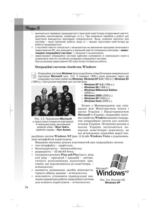 • виконується перевірка працездатності пристроїв комп’ютера (оперативної пам’яті,
дискових накопичувачів, клавіатури та ін.). При виявленні перебоїв у роботі цих
пристроїв виводиться відповідне повідомлення. Якщо помилки критичні для
системи – вона припиняє роботу, якщо ні – процес підготовки комп’ютера до
роботи продовжується;
• з постійної пам’яті зчитується і запускається на виконання програма початкового
завантаження ОС, яка знаходить у зовнішній пам’яті спеціальну програму – заван
тажувач операційної системи – і запускає її на виконання;
• завантажувач операційної системи здійснює копіювання із зовнішнього носія в
оперативну пам’ять потрібних складових операційної системи.
При успішному завантаженні ОС комп’ютер готовий до роботи.
Операційні системи сімейства Windows
Операційна система Windows була розроблена співробітниками американської
корпорації Microsoft (рис. 3.3). У середині 1990 х років випущені перші дві
операційні системи сімейства Windows: Windows NT 3.0 (1993 р.) і Windows 95
(1995 р.). Наступними версіями цих систем були:
• Windows NT 4.0 (1996 р.);
• Windows 98 (1998 р.);
• Windows Millennium Edition
(2000 р.);
• Windows 2000 (2000 р.);
• Windows XP (2002 р.);
• Windows Vista (2006 р.).
Згідно з Меморандумом про спів
працю між Міністерством освіти і
науки України і Представництвом
Microsoft в Україні, операційні систе
ми сімейства Windows визнані стандар
том операційних систем для освітніх
установ України. Останніми роками в
школи України постачаються на
вчальні комп’ютерні комплекси, на
які встановлено ліцензійні версії опе
раційних систем Windows XP (рис. 3.4) або Windows Vista з україномов
ним інтерфейсом користувача.
Наведемо значення деяких властивостей цих операційних систем:
• тип інтерфейсу – графічний;
• багатозадачність – багатозадачна;
• розрядність – 32 або 64 біти;
• підтримка режиму Plug and Play (англ. plug
and play – приєднуй і працюй) – автома
тичного розпізнавання додаткових при
строїв, що підключаються до комп’ютера, –
встановлено;
• наявність розвинених засобів міжкомп’ю
терного обміну даними – встановлено;
• можливість установити індивідуальні зна
чення параметрів роботи операційної системи
для кожного користувача – встановлено.
78
Рис. 3.3. Працівники Microsoft
у перші роки існування корпорації.
У нижньому ряду засновники:
крайній зліва – Білл Гейтс,
крайній справа – Пол Аллен
Рис. 3.4. Логотип ОС
Windows XP
_ _ _
 