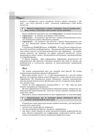 понять є натуральне число, множина, точка, пряма, площина, у фі
зиці – час, тіло, простір, у хімії – речовина. Інформація є саме таким
поняттям.
Якщо спробувати пояснити, що таке інформація, то можна сказати так:
• інформація – це новини, нові факти, нові знання;
• інформація – це відомості про об’єкти і явища навколишнього світу,
які підвищують рівень обізнаності людини;
• інформація – це відомості про об’єкти і явища навколишнього сві
ту, які зменшують рівень невизначеності при прийнятті певних
рішень.
У матеріалах ЮНЕСКО (англ. UNESCO – United Nations Educational,
Scientific and Cultural Organization – Організація Об’єднаних Націй з пи
тань освіти, науки і культури) зазначається, що інформація – це універ
сальне поняття, що пронизує усі сфери людської діяльності, слугує
провідником знань і думок, інструментом спілкування, взаєморозуміння
та співробітництва.
У Законі України «Про інформацію» інформація визначається як
документовані або публічно оголошені відомості про події та явища, що
відбуваються в суспільстві, державі та навколишньому природному
середовищі.
Шум
Чи кожне повідомлення несе для людини нові факти? Чи кожне
повідомлення підвищує рівень її обізнаності?
Вам давно відомо, що 2 + 2 = 4. Це повідомлення не є для вас новим
фактом, не підвищує рівень вашої обізнаності, і тому воно не несе для вас
інформацію. Не підвищують рівень обізнаності людини повідомлення
про вже відомі їй результати футбольних матчів, історичні події, форму
ли і закони тощо.
Також не несе інформацію повідомлення 5 · 9 = 40, тому що воно
містить неправильне твердження.
Не несе інформацію й повідомлення невідомою мовою, наприклад шу
мерською або давньогрецькою, тому що в цьому випадку людина не зро
зуміє його зміст.
Вважають: якщо повідомлення не несе інформацію, то воно несе шум.
З наведених вище прикладів можна зробити висновок, що повідомлен
ня несе шум, якщо воно:
• містить уже відомі факти, відомості;
• містить неправильні факти, відомості, твердження;
• має зміст, який людина не може зрозуміти (подане незрозумілою мо
вою, містить невідомий код шифрограми, незрозумілі жести, незро
зумілу послідовність звуків, незрозумілі формули тощо).
Повідомлення, яке не підвищує рівень обізнаності або не
зменшує невизначеність, несе шум.
Поняття інформація є одним з основних, тому не можна дати
йому точного означення, його можна тільки пояснити.
8
_ _ _
 