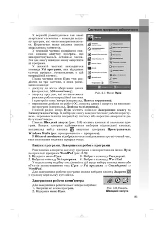 У верхній розміщуються так звані
закріплені елементи – команди запус
ку програм, які часто використовують
ся. Користувач може змінити список
закріплених елементів.
У середній частині розміщено спи
сок команд запуску програм, що
використовувались останнім часом.
Він дає змогу швидше знову запустити
ці програми.
У нижній частині знаходиться
команда Усі програми, яка відкриває
список програм, установлених у цій
операційній системі.
Права частина меню Пуск теж роз
ділена на три частини, в яких розмі
щено команди:
• доступу до місць зберігання даних
(наприклад, Мій комп’ютер);
• запуску програм, які встановлюють
режими роботи операційної системи
і пристроїв комп’ютера (наприклад, Панель керування);
• отримання довідки по роботі ОС, пошуку даних і запуску на виконан
ня програм (наприклад, Довідка та підтримка).
Нижній рядок меню Пуск містить команди Завершення сеансу та
Вимкнути комп’ютер. Їх вибір дає змогу завершити сеанс роботи користу
вача, перезавантажити операційну систему або коректно завершити ро
боту комп’ютера.
Панель Швидкий запуск (рис. 3.8) містить кнопки зі значками про
грам. Запуск програм здійснюється вибором відповідної кнопки,
наприклад вибір кнопки запускає програму Проигрыватель
Windows Media (рос. проигрыватель – програвач).
В Області сповіщень відображаються повідомлення про поточний час,
стан виконання окремих програм тощо.
Запуск програми. Завершення роботи програми
Розглянемо алгоритм запуску програми з використанням меню Пуск
на прикладі програми WordPad (рис. 3.9):
1. Відкрити меню Пуск. 3. Вибрати команду Стандартні.
2. Вибрати команду Усі програми. 4. Вибрати команду WordPad.
У подальшому подібну послідовність дій щодо вибору команд меню або
об’єктів записуватимемо так: Пуск ⇒ Усі програми ⇒ Стандартні ⇒
WordPad.
Для завершення роботи програми можна вибрати кнопку Закрити
у правому верхньому куті вікна.
Завершення роботи комп’ютера
Для завершення роботи комп’ютера потрібно:
1. Закрити всі вікна програм.
2. Відкрити меню Пуск.
81
Рис. 3.7. Меню Пуск
Рис. 3.8. Панель
Швидкий запуск
_ _ _
 