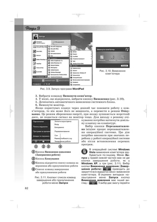 3. Вибрати команду Вимкнути комп’ютер.
4. У вікні, що відкрилося, вибрати кнопку Вимкнення (рис. 3.10).
5. Дочекатись автоматичного вимкнення системного блока.
6. Вимкнути монітор.
Якщо користувач планує через деякий час поновити роботу з ком
п’ютером, то він може його не вимикати, а перевести в режим Очіку
вання. Це режим збереження енергії, при якому зупиняється жорсткий
диск, не подається сигнал на монітор тощо. Для виходу з режиму очі
кування потрібно натиснути довіль
ну клавішу на клавіатурі.
Вибір кнопки Перезавантажен
ня ініціює процес перезавантажен
ня операційної системи. Цю дію
потрібно виконати при значних пе
ребоях у роботі операційної системи
або після встановлення окремих
програм.
В операційній системі Windows
Vista вимкнення комп’ютера від
бувається по іншому. Меню За
пуск у правій нижній частині має не дві
кнопки завершення роботи, як у
Windows XP, а три (рис. 3.11). Вибір
кнопки Вимкнення живлення (Завер
шення роботи) приводить до
закриття всіх відкритих вікон і вимкнення
комп’ютера. В окремих випадках на
лаштування меню Запуск кнопка
Вимкнення живлення має інший ви
гляд – . Її вибір дає змогу перейти
82
Рис. 3.10. Вимкнення
комп’ютера
Рис. 3.9. Запуск програми WordPad
Рис. 3.11. Кнопки і список команд
завершення або призупинення
роботи меню Запуск
_ _ _
 