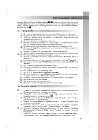 в режим Сон. Вибір кнопки Блокування дозволяє заблокувати комп’ютер
на час перерви в роботі користувача без вимкнення комп’ютера. Для відкриття
списку команд завершення чи призупинення роботи з комп’ютером потрібно
вибрати кнопку .
1°°. Які види програм входять до програмного забезпечення комп’ютера?
2•. Охарактеризуйте призначення кожного виду програмного забезпечення.
3*. Поясніть різницю між системним, службовим і прикладним про
грамним забезпеченням.
4°. Які функції виконує операційна система?
5*. Опишіть роботу користувача з комп’ютером, використовуючи рису
нок 3.2. Яка роль операційної системи в цій роботі?
6°. Як називається диск, на який установлено операційну систему?
7•. Які види інтерфейсів операційних систем ви знаєте? Охарактеризуйте
кожний з них.
8•. Поясніть різницю між однозадачною і багатозадачною ОС.
9•. Назвіть основні складові операційної системи та опишіть їх призначення.
10*. Опишіть хід завантаження операційної системи.
11•. Назвіть відомі вам властивості операційної системи Windows XP та їх
значення.
12°. З якими основними об’єктами працює операційна система Windows?
13•. Що означає абревіатура WIMP? Як реалізована технологія WIMP в ОС
Windows?
14°. Які дії виконуються з використанням миші?
15°. Опишіть послідовність команд виконання основних дій з використан
ням миші.
16°. Що відображається на Робочому столі?
17°. Які об’єкти розміщуються на Панелі завдань?
18°. Для чого призначена панель Швидкий запуск? Як запустити програму з
використанням панелі Швидкий запуск?
19°. Наведіть алгоритм запуску програм, використовуючи меню Пуск.
20•. Опишіть структуру меню Пуск.
21•. Опишіть способи запуску програм.
22°. Наведіть алгоритм завершення роботи комп’ютера.
1°. Увімкніть комп’ютер, дочекайтеся завантаження операційної системи.
Переведіть комп’ютер у режим очікування.
2°. Відкрийте вікно об’єкта Мій комп’ютер, використовуючи мишу.
Закрийте це вікно вибором кнопки .
3°. Відкрийте контекстне меню Робочого стола. Закрийте меню вибором
довільної точки за межами меню.
4°. Перемістіть об’єкт Кошик у правий верхній кут екрана. Відновіть його
початкове положення.
5•. Запишіть умовний запис послідовності дій для запуску програми
Блокнот, команда запуску якої входить до меню Стандартні.
6•. Запишіть умовний запис послідовності дій для запуску програми
Проигрыватель Windows Media з меню Розваги, яке входить до меню
Стандартні.
7•. Розмістіть значок програми Калькулятор на панелі Швидкий запуск,
перетягнувши його з меню Стандартні при натиснутій клавіші Ctrl.
83
_ _ _
 