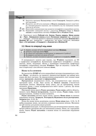8°°. Запустіть програму Калькулятор з меню Стандартні. Завершіть роботу
цієї програми.
9*. Визначте, які об’єкти поміщено в Область сповіщень вашого комп’юте
ра, використовуючи підказки, що спливають під час наведення вказів
ника на ці об’єкти.
10*. Підготуйте повідомлення про розвиток інтерфейсів операційних систем.
11. Порівняйте зовнішній вигляд і структуру Робочого стола та Панелі
завдань в операційних системах Windows XP та Windows Vista.
Перегляньте пункти Робочий стіл, Значки, Панель завдань, Меню кнопки
«Пуск», Завершення сеансу розділу Начальные сведения (рос. начальные
сведения – початкові відомості) навчально довідкової програми Знакомство с
Windows XP (рос. знакомство – знайомство), яку можна запустити, виконавши
Пуск ⇒ Усі програми ⇒ Стандартні ⇒ Знакомство с Windows XP.
3.2. Вікна та операції над ними
З попереднього пункту вам відомо, що Windows належить до ОС
з графічним інтерфейсом. Елементами графічного інтерфейсу є вікна,
значки, меню, вказівник. Вікна є основними елементами графічного
інтерфейсу операційної системи Windows. Про це свідчить і назва ОС,
яка в перекладі з англійської означає вікна.
Вікна та їх елементи
За ідеологією WIMP об’єкти операційної системи відкриваються у вік
нах. Вікно – це область, як правило, прямокутної форми, що займає весь
екран або його частину. За призначенням розрізняють такі основні види
вікон: програмні, діалогові та інформаційні.
Програмним називається вікно, що відкривається при запуску
програми (рис. 3.12). При цьому на Панелі завдань з’являється
відповідна кнопка. Звертаємо вашу увагу, що до програмних також
належать вікна, у яких відображається вміст папок і дисків. Це вікна
програми Провідник.
Програмні вікна мають Рядок заголовка, Рядок меню, робочу область,
можуть мати Панелі інструментів, підлеглі вікна, Рядок стану, смуги
прокручування, лінійки та інші елементи.
Рядок заголовка містить назву вікна, кнопку Меню вікна та кнопки
керування вікном: Згорнути, Розгорнути/Відновити після розгортання,
Закрити (рис. 3.12, 3).
Зліва від назви вікна розміщена кнопка Меню вікна (рис. 3.12, 1). Її
вибір відкриває меню, що містить команди керування вікном. Малюнок
на цій кнопці для різних вікон різний.
Діалогові вікна (рис. 3.13) призначені для встановлення значень пара
метрів роботи програми або для виконання команд. Вони, як і програмні
вікна, мають Рядок заголовка з назвою вікна та кнопками керування
вікном.
1. Назвіть основні об’єкти операційної системи Windows.
2. Опишіть структуру меню Пуск.
3. Як запустити програму на виконання та завершити її роботу?
4. Як відкрити контекстне меню об’єкта?
5. Поясніть основні положення ідеології графічного інтерфейсу WIMP.
84
_ _ _
 