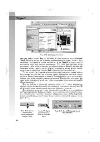 Рис. 3.15. Два відкритих вікна
режими роботи тощо. Так, на рисунку 3.15 поточним є вікно Довідка:
Word. Поточне вікно, як правило, розташовується поверх інших, його
заголовок виділяється іншим кольором, а на Панелі завдань кнопка
поточного вікна має вигляд натиснутої. Для того щоб зробити вікно
поточним, треба вибрати кнопку потрібного вікна на Панелі завдань або
будь яку точку цього вікна. Зміна поточного вікна може також
здійснюватися вибором клавіші Tab при натиснутій клавіші Alt.
Те, що користувач одночасно може працювати тільки з одним вікном
(поточним), не означає, що в інших вікнах виконання програм припи
няється. Якщо їх виконання не вимагає безпосереднього втручання корис
тувача, програми продовжують виконуватися. Наприклад, програвач му
зики може працювати в той час, коли користувач переглядає фотографії
або вводить текст.
Під час роботи з кількома вікнами користувачу часто доводиться
певним чином упорядковувати їх, змінюючи положення та розміри. Ці
дії можливі лише над поточним вікном у віконному режимі.
Переміщення вікна на екрані можна здійснити його перетягуванням
за Рядок заголовка. Зміну розмірів – перетягуванням меж вікна: шири
ни – бічних меж, а висоти – верхньої або нижньої (рис. 3.16). Перетягу
вання кута вікна дає змогу одночасно змінювати висоту і ширину вікна
(рис. 3.17).
Рис. 3.18. Вікно Переключення
між вікнами
Рис. 3.17. Зміна
розмірів вікна
перетягуванням
кута
Рис. 3.16. Зміна
висоти вікна
перетягуванням
нижньої межі
88
_ _ _
 