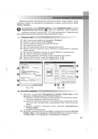 Змінити взаємне розташування вікон (каскадом, згори донизу, зліва
направо) можна за допомогою відповідних команд контекстного меню
Панелі завдань.
В операційній системі Windows Vista на панелі Швидкий запуск є кнопка
Переключення між вікнами , вибір якої відкриває перелік відкритих
програм у вигляді їх значків (рис. 3.18) або каскаду вікон. Переключення
між вікнами здійснюється вибором значка відповідного вікна.
1°°. Що є елементами графічного інтерфейсу Windows?
2•. Поясніть, що таке вікно в ОС Windows.
3°. В яких режимах можуть відкриватися вікна?
4°. Які види вікон ви знаєте?
5°. Для чого призначені діалогові й інформаційні вікна?
6•. Назвіть об’єкти діалогових вікон. Опишіть їх призначення та правила
користування.
7°. Які кнопки керування вікнами ви знаєте? Назвіть їх призначення.
8•. Як змінити положення, розміри вікон?
9°. Яке вікно називають поточним, як його відрізнити від інших?
10°. Назвіть об’єкти вікна, позначені цифрами (рис. 3.19).
11•. Назвіть об’єкти вікна, позначені цифрами (рис. 3.20).
89
Рис. 3.19 Рис. 3.20
1°°. Запустіть на виконання Проигрыватель Windows Media (Пуск ⇒ Усі
програми ⇒ Проигрыватель Windows Media) та:
а) визначте, в якому з режимів (повноекранному чи віконному) відкри
лося вікно програми, який вид цього вікна;
б) розмістіть вікно програми на 1/4 частину екрана у верхньому лівому
куті (для цього використайте переміщення вікна і зміну його роз
мірів);
в) укажіть елементи керування вікна програми Проигрыватель
Windows Media;
г) закрийте вікно програми.
2•. Відкрийте, використовуючи меню Пуск, чотири вікна програми Internet
Explorer (Пуск ⇒ Усі програми ⇒ Internet Explorer) і два вікна програ
ми Paint (Пуск ⇒ Усі програми ⇒ Стандартні ⇒ Paint) та:
_ _ _
 