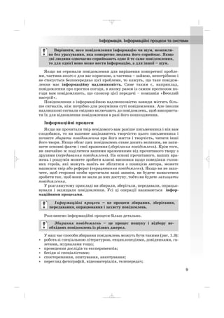 Якщо ви отримали повідомлення для вирішення конкретної пробле
ми, частина якого є для вас корисною, а частина – зайвою, непотрібною і
не стосується безпосередньо цієї проблеми, то кажуть, що таке повідом
лення має інформаційну надлишковість. Саме таким є, наприклад,
повідомлення про прогноз погоди, в якому разом із самим прогнозом по
годи вам повідомляють, що спонсор цієї передачі – компанія «Веселий
настрій».
Повідомлення з інформаційною надлишковістю завжди містять біль
ше сигналів, ніж потрібно для розуміння суті повідомлення. Але інколи
надлишкові сигнали свідомо включають до повідомлень, щоб використа
ти їх для відновлення повідомлення в разі його пошкодження.
Інформаційні процеси
Якщо ви прочитали твір невідомого вам раніше письменника і він вам
сподобався, то ви напевне зацікавитесь творчістю цього письменника і
почнете збирати повідомлення про його життя і творчість, читати інші
його твори. Якщо обсяг цих повідомлень стане досить великим, ви запи
шете основні факти і свої враження (зберігання повідомлень). Крім того,
ви звичайно ж поділитеся вашими враженнями від прочитаного твору з
друзями (передавання повідомлень). На основі прочитаного, ваших вра
жень і роздумів можете зробити власні висновки щодо поведінки голов
них героїв, які можуть навіть не збігатися з позицією автора, можете
написати твір або реферат (опрацювання повідомлень). Якщо ви не захо
чете, щоб сторонні особи прочитали ваші записи, ви будете намагатися
зробити так, щоб вони не мали до них доступу, тобто ви будете захищати
повідомлення.
У розглянутому прикладі ви збирали, зберігали, передавали, опрацьо
вували і захищали повідомлення. Усі ці операції називаються інфор
маційними процесами.
Розглянемо інформаційні процеси більш детально.
У наш час способи збирання повідомлень можуть бути такими (рис. 1.3):
• робота зі спеціальною літературою, енциклопедіями, довідниками, га
зетами, журналами тощо;
• проведення дослідів та експериментів;
• бесіди зі спеціалістами;
• спостереження, опитування, анкетування;
• перегляд фотографій, відеоматеріалів, телепередач;
Збирання повідомлень – це процес пошуку і відбору не
обхідних повідомлень із різних джерел.
Інформаційні процеси – це процеси збирання, зберігання,
передавання, опрацювання і захисту повідомлень.
Вирішити, несе повідомлення інформацію чи шум, неможли
во без урахування, яка конкретно людина його сприймає. Якщо
дві людини одночасно сприймають одне й те саме повідомлення,
то для однієї воно може нести інформацію, а для іншої – шум.
9
_ _ _
 