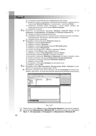 а) установіть віконний режим відображення цих вікон;
б) розмістіть вікна у два рядки, змінюючи їхні розміри: у верхньому чо
тири вікна Internet Explorer, а в нижньому – два вікна Paint;
в) розмістіть відкриті вікна каскадом, а потім зверху донизу, ви
користовуючи контекстне меню Панелі завдань;
г) закрийте усі вікна.
3••. Запустіть на виконання програму Таблиця символів (Пуск ⇒ Усі
програми ⇒ Стандартні ⇒ Службові ⇒ Таблиця символів) та:
а) укажіть елементи керування вікном;
б) спробуйте змінити висоту і ширину вікна, перевести вікно в повноек
ранний режим. Чи вдалося вам виконати ці операції?
в) закрийте вікно програми.
4•. Відкрийте контекстне меню Робочого стола та:
а) виберіть команду Властивості;
б) виберіть вкладку Заставка;
в) виберіть у списку Заставка команду Об’ємний текст;
г) виберіть кнопку Параметри;
д) у вікні, що відкрилося, виберіть перемикач Текст;
е) уведіть у поле Текст слово інформатика;
є) виберіть у списку Тип обертання команду Хвилі;
ж)встановіть повзунок Розмір у середню позицію;
з) встановіть повзунок Швидкість обертання на третю позицію зліва;
и) зніміть позначку прапорця Показувати світлові відблиски;
і) установіть позначку прапорця Особливе відбиття;
ї) виберіть кнопку ОК;
й) установіть лічильник Інтервал на значення 3 хв;
к) виберіть кнопку ОК.
5*. Відкрийте вікна Мої документи, Калькулятор, Paint і Блокнот та роз
містіть їх відповідно до зразка (рис. 3.21).
6*. Визначте, розміри яких вікон програм з меню Стандартні не можна змі
нювати. Дослідіть, до яких меж можна зменшувати розміри інших вікон.
Рис. 3.21
Перегляньте пункт Вікна розділу Початкові відомості навчально довідко
вої програми Знакомство с Windows XP, яку можна запустити, виконавши
Пуск ⇒ Усі програми ⇒ Стандартні ⇒ Знакомство с Windows XP.
90
_ _ _
 