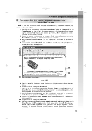 Увага! Під час роботи з комп’ютером дотримуйтеся правил безпеки і сані
тарно гігієнічних норм.
1. Запустіть на виконання програму WordPad (Пуск ⇒⇒ Усі програми ⇒
Стандартні ⇒ WordPad). Визначте, в якому з режимів (повноекранно
му чи віконному) відкрилося вікно програми. Який вид цього вікна?
Відповідь запишіть у зошит.
2. Визначте назви позначених на рисунку 3.22 елементів вікна програми
WordPad і запишіть їх під цими номерами у зошит.
3. Установіть віконний режим для цієї програми, якщо він не встановле
ний.
4. Перемістіть вікно WordPad так, щоб його лівий верхній кут збігався з
лівим верхнім кутом екрана.
Рис. 3.22
5. Змініть розміри вікна так, щоб воно займало приблизно 1/4 частину ек
рана.
6. Згорніть вікно програми WordPad.
7. Запустіть на виконання програму Блокнот (Пуск ⇒ Усі програми ⇒
Стандартні ⇒ Блокнот). Визначте, в якому з режимів відкрилося вік
но програми. Відповідь запишіть у зошит.
8. Установіть віконний режим для цієї програми, якщо він не встановле
ний. Який вид цього вікна? Відповідь запишіть у зошит.
9. Розмістіть вікно програми Блокнот на 1/4 частину екрана у нижньому
правому куті.
10. Згорніть вікно програми Блокнот.
11. Запустіть на виконання програму Калькулятор (Пуск ⇒ Усі програми ⇒
Стандартні ⇒ Калькулятор). Який вид цього вікна? Визначте, в
якому з режимів відкрилося вікно програми. Чи можна перейти в інший
режим? Чи можна змінити розміри цього вікна? Відповідь запишіть
у зошит.
2. Робота з інтерфейсом користувача
операційної системи
91
_ _ _
 