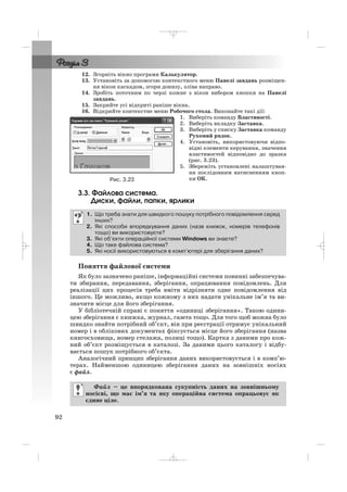 12. Згорніть вікно програми Калькулятор.
13. Установіть за допомогою контекстного меню Панелі завдань розміщен
ня вікон каскадом, згори донизу, зліва направо.
14. Зробіть поточним по черзі кожне з вікон вибором кнопки на Панелі
завдань.
15. Закрийте усі відкриті раніше вікна.
16. Відкрийте контекстне меню Робочого стола. Виконайте такі дії:
1. Виберіть команду Властивості.
2. Виберіть вкладку Заставка.
3. Виберіть у списку Заставка команду
Рухомий рядок.
4. Установіть, використовуючи відпо
відні елементи керування, значення
властивостей відповідно до зразка
(рис. 3.23).
5. Збережіть установлені налаштуван
ня послідовним натисненням кноп
ки ОК.
3.3. Файлова система.
Диски, файли, папки, ярлики
Поняття файлової системи
Як було зазначено раніше, інформаційні системи повинні забезпечува
ти збирання, передавання, зберігання, опрацювання повідомлень. Для
реалізації цих процесів треба вміти відрізняти одне повідомлення від
іншого. Це можливо, якщо кожному з них надати унікальне ім’я та ви
значити місце для його зберігання.
У бібліотечній справі є поняття «одиниці зберігання». Такою одини
цею зберігання є книжка, журнал, газета тощо. Для того щоб можна було
швидко знайти потрібний об’єкт, він при реєстрації отримує унікальний
номер і в облікових документах фіксується місце його зберігання (назва
книгосховища, номер стелажа, полиці тощо). Картка з даними про кож
ний об’єкт розміщується в каталозі. За даними цього каталогу і відбу
вається пошук потрібного об’єкта.
Аналогічний принцип зберігання даних використовується і в комп’ю
терах. Найменшою одиницею зберігання даних на зовнішніх носіях
є файл.
Файл – це впорядкована сукупність даних на зовнішньому
носієві, що має ім’я та яку операційна система опрацьовує як
єдине ціле.
1. Що треба знати для швидкого пошуку потрібного повідомлення серед
інших?
2. Які способи впорядкування даних (назв книжок, номерів телефонів
тощо) ви використовуєте?
3. Які об’єкти операційної системи Windows ви знаєте?
4. Що таке файлова система?
5. Які носії використовуються в комп’ютері для зберігання даних?
92
Рис. 3.23
_ _ _
 