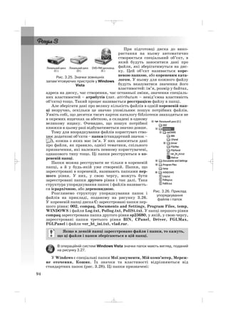 При підготовці диска до вико
ристання на ньому автоматично
створюється спеціальний об’єкт, в
який будуть заноситися дані про
файли, які зберігатимуться на дис
ку. Цей об’єкт називається коре
невою папкою, або кореневим ката
логом. У ньому для кожного файлу
будуть вказуватися значення його
властивостей: ім’я, розмір у байтах,
адреса на диску, час створення, час останньої зміни, значення спеціаль
них властивостей – атрибутів (лат. attributum – невід’ємна властивість
об’єкта) тощо. Такий процес називається реєстрацією файлу в папці.
Але зберігати дані про велику кількість файлів в одній кореневій пап
ці незручно, оскільки це значно уповільнює пошук потрібних файлів.
Уявіть собі, що десятки тисяч карток каталогу бібліотеки знаходяться не
в окремих ящичках за абеткою, а складені в одному
великому ящику. Очевидно, що пошук потрібної
книжки в цьому разі відбуватиметься значно довше.
Тому для впорядкування файлів користувач ство
рює додаткові об’єкти – папки (стандартний значок –
), кожна з яких має ім’я. У них заносяться дані
про файли, як правило, однієї тематики, спільного
призначення, які належать певному користувачеві,
однакового типу тощо. Ці папки реєструються в ко
реневій папці.
Папки можна реєструвати не тільки в кореневій
папці, а й у будь якій уже створеній. Папки, що
зареєстровані в кореневій, називають папками пер
шого рівня. У них, у свою чергу, можуть бути
зареєстровані папки другого рівня і так далі. Така
структура упорядкування папок і файлів називаєть
ся ієрархічною, або деревовидною.
Розглянемо структуру упорядкування папок і
файлів на прикладі, поданому на рисунку 3.26.
У кореневій папці диска С: зареєстровані папки пер
шого рівня: 002, compaq, Documents and Settings, Program Files, temp,
WINDOWS і файли Log.txt, Pollog.txt, PollSt.txt. У папці першого рівня
compaq зареєстрована папка другого рівня sp23680, у якій, у свою чергу,
зареєстровані папки третього рівня BIN, CPanel, Driver, FGLMax,
FGLPanel і файли ver_ht_ini.txt, vlad.rar.
В операційній системі Windows Vista значки папок мають вигляд, поданий
на рисунку 3.27.
У Windows є спеціальні папки Мої документи, Мій комп’ютер, Мереж
не оточення, Кошик. Їх значки та властивості відрізняються від
стандартних папок (рис. 3.28). Ці папки призначені:
Якщо в деякій папці зареєстровано файли і папки, то кажуть,
що ці файли і папки зберігаються в цій папці.
94
Рис. 3.25. Значки зовнішніх
запам’ятовуючих пристроїв у Windows
Vista
Рис. 3.26. Приклад
упорядкування
файлів і папок
_ _ _
 
