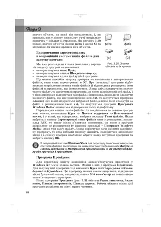 значку об’єкта, на який він посилається, і, як
правило, має у лівому нижньому куті спеціальну
позначку – квадрат зі стрілкою. На рисунку 3.30
подані значки об’єктів папки фото і диска С: та
відповідні їм значки ярликів цих об’єктів.
Використання зареєстрованих
в операційній системі типів файлів для
запуску програм
Ми вже розглядали кілька можливих варіан
тів запуску програм на виконання:
• використовуючи меню Пуск;
• використовуючи панель Швидкого запуску;
• використовуючи ярлик файлу цієї програми.
Ще одним способом запуску програм на виконання є використання
файлів, типи яких зареєстровані в ОС. При інсталяції програми відбу
вається закріплення певних типів файлів (і відповідних розширень імен
файлів) за програмою, що інсталюється. Якщо двічі клацнути на значку
такого файлу, то запуститься програма, за якою закріплений цей файл, і
у вікні програми відкриється сам файл. Наприклад, якщо двічі клацнути
на значку файлу, що має розширення імені txt, то запуститься програма
Блокнот і в її вікні відкриється вибраний файл, а якщо двічі клацнути на
файлі з розширенням імені avi, то запуститься програма Програвач
Windows Media і почнеться відтворення цього відеофільму.
Переглянути список типів файлів і їх закріплення за певною програ
мою можна, виконавши Пуск ⇒⇒ Панель керування ⇒ Властивості
папки, і у вікні, що відкрилося, вибрати вкладку Типи файлів. Якщо
вибрати у списку Зареєстровані типи файлів одне з розширень, напри
клад ASF, то внизу вікна з’явиться пояснення, за якою з програм
закріплене це розширення (у нашому прикладі – Програвач Windows
Media і який тип цього файлу. Якщо користувач хоче змінити закріпле
ну програму, то слід вибрати кнопку Змінити. Відкриється відповідне
вікно і в списку програм необхідно обрати назву потрібної програми та
вибрати кнопку ОК.
В операційній системі Windows Vista для перегляду і внесення змін у спи
сок типів файлів і закріплених за ними програм треба виконати Запуск ⇒
Панель керування ⇒ Програми за промовчанням ⇒ Зв’язати тип фай
лу або протокол з програмою.
Програма Провідник
Для перегляду вмісту зовнішніх запам’ятовуючих пристроїв у
Windows XP існує кілька засобів. Одним з них є програма Провідник.
Для запуску цієї програми слід виконати Пуск ⇒ Усі програми ⇒ Стан
дартні ⇒ Провідник. Цю програму можна також запустити, відкривши
вікно будь якої папки, наприклад папки Мій комп’ютер чи зовнішнього
запам’ятовуючого пристрою.
Вікно програми Провідник (рис. 3.31) містить Рядок заголовка, Рядок
меню, Панель інструментів, Панель адреси. Робоча область вікна цієї
програми розділена на ліву і праву частини.
98
Рис. 3.30. Значки
об’єктів та їх ярликів
_ _ _
 