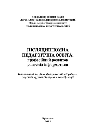 1
Управління освіти і науки
Луганської обласної державної адміністрації
Луганський обласний інститут
післядипломної педагогічної освіти
ПІСЛЯДИПЛОМНА
ПЕДАГОГІЧНА ОСВІТА:
професійний розвиток
учителів інформатики
Навчальний посібник для самостійної роботи
слухачів курсів підвищення кваліфікації
Луганськ
2012
 