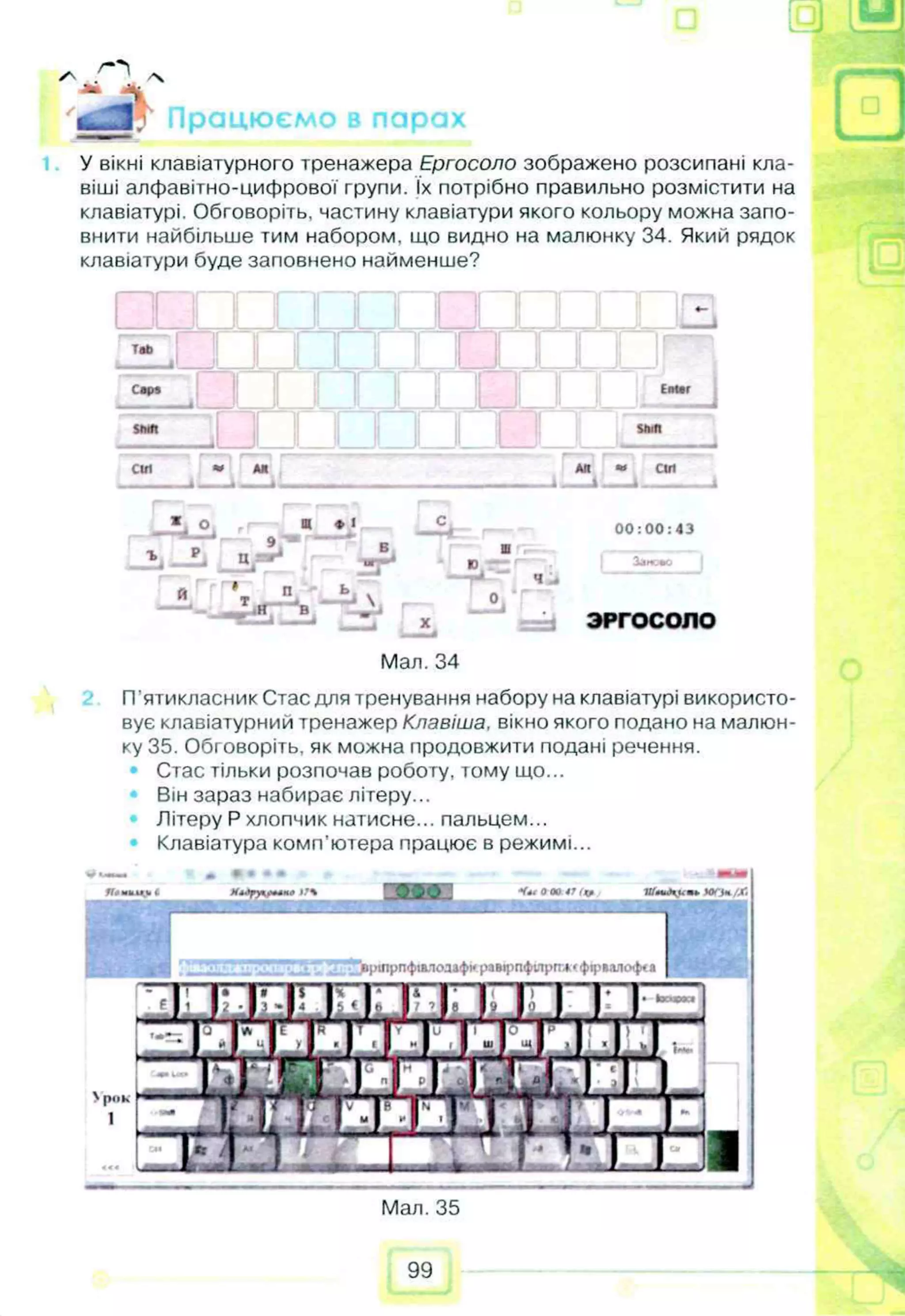 з и
ті
у- 'S
** 
'ш ш Працюємо в парах ____
У вікні клавіатурного тренажера Ергосоло зображено розсипані кла­
віші алфавітно-цифрової групи. їх потрібно правильно розмістити на
клавіатурі. Обговоріть, частину клавіатури якого кольору можна запо­
внити найбільше тим набором, що видно на малюнку 34. Який рядок
клавіатури буде заповнено найменше?
♦-
T
a
b
I
__1
. И
__1 И 1 I I I I
С
арг
□
E
n
te
r
S
h
ift stu
n
cut • A
M A
ft «
* С
ІП
A- --A----і і
» О щ ♦ I -
Cfc - 00:00:43
Б Ш —
_2j __L д /» * IT'*4
^ J ю f . З
а
м
е
л
о
S , Т.ІГ- Ѵ -
%
я
т *- ^ BA
— • 4
0
V J ЗРГОСОПО
1 __A
Мал. 34
П’ятикласник Стас для тренування набору на клавіатурі використо­
вує клавіатурний тренажер Клавіша, вікно якого подано на малюн­
ку 35. Обговоріть, як можна продовжити подані речення.
• Стас тільки розпочав роботу, тому що...
Він зараз набирає літеру...
Літеру Р хлопчик натисне... пальцем...
Клавіатура комп'ютера працює в режимі...
* < * 0 0 0 47 ц . А
К
и
г
іг
іП
»Ю
О
*/X
.
■ і : ■і.'Д .4 Ѵ'вртрпфллод»фирамрпфілрпж*фіріалоф*а
>pilk
1
Мал. 35
99
щ
 