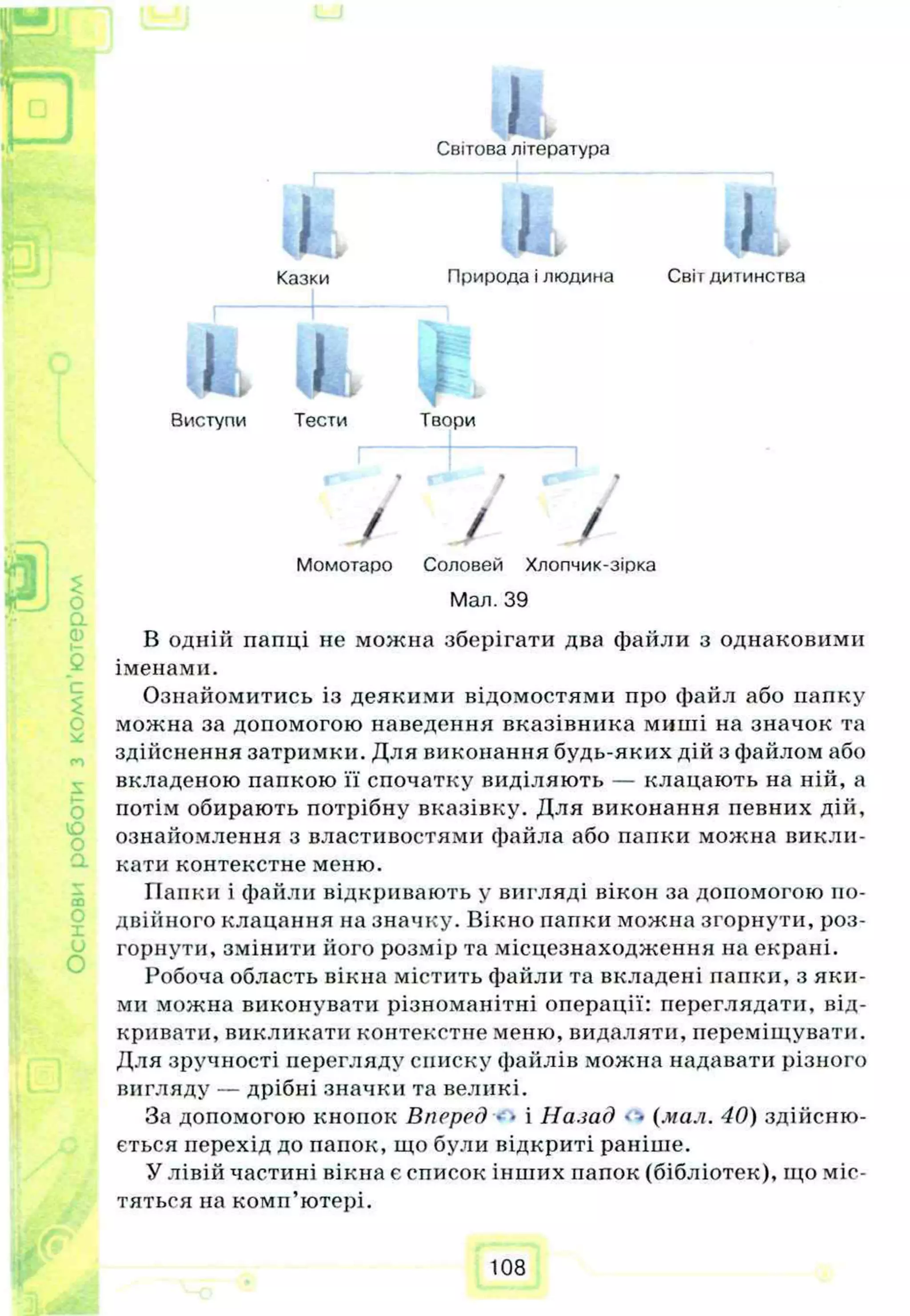p.
ГП
I— J Я
Світова література
i t * , ііі»
Казки Природа і людина Світ дитинства
о.
її)
$
C
Q
L І
II
Виступи Тести Твори
/ /
Момотаро Соловей Хлопчик-зірка
£
Мал. 39
В одній папці не можна зберігати два файли з однаковими
іменами
с Ознайомитись із деякими відомостями про файл або папку
можна за допомогою наведення вказівника миші на значок та
здійснення затримки. Для виконання будь-яких дій з файлом або
вкладеною папкою її спочатку виділяють — клацають на ній, а
потім обирають потрібну вказівку. Для виконання певних дій,
ознайомлення з властивостями файла або папки можна викли­
кати контекстне меню.
ГІапки і файли відкривають у вигляді вікон за допомогою по­
двійного клацання на значку. Вікно папки можна згорнути, роз­
горнути, змінити ііого розмір та місцезнаходження на екрані.
Робоча область вікна містить файли та вкладені папки, з яки­
ми можна виконувати різноманітні операції: переглядати, від­
кривати, викликати контекстне меню, видаляти, переміщувати.
Для зручності перегляду списку файлів можна надавати різного
вигляду — дрібні значки та великі.
За допомогою кнопок Вперед • • і Назад • «(мал. 40) здійсню­
ється перехід до папок, що були відкриті раніше.
У лівій частині вікна є список інших папок (бібліотек), що міс­
тяться на комп’ютері.
108
 