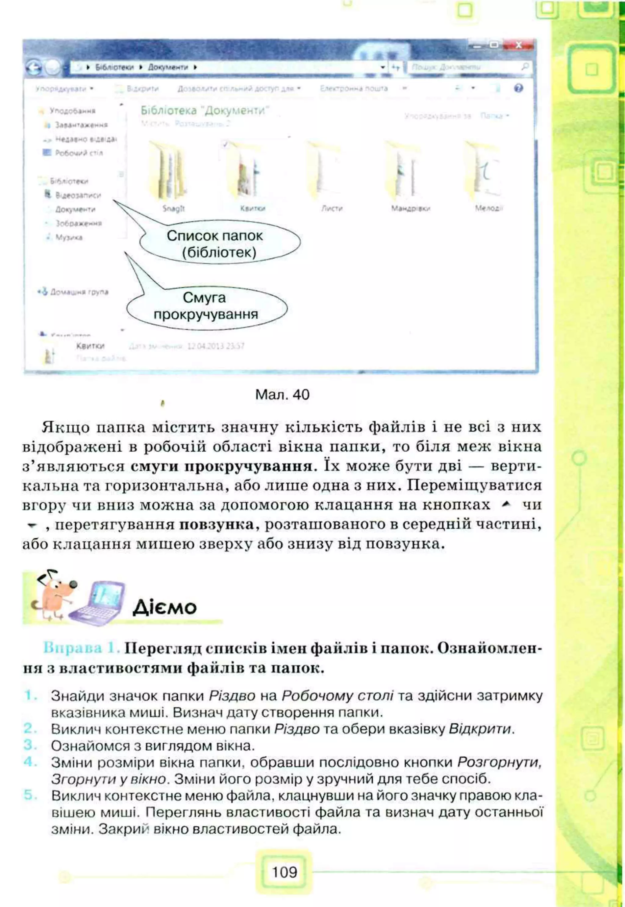 I З л м - Ч * # " м в
->Н
«
Д
М
*
«
0
КР
о
б
о
ч
и
йГ
Ѵ
Я
Б
'6
^
‘
О
^
Я
С
і*
•Івдеомліч*
Л
о«'»м
#**ѵ
* 5
о
6
с
ы
*
е
»
*
*
*
*
«
' V
yj/u
Л
?
м
*
а
.«
*г
р
у
п
*
«м»и Лома***» спиі*** .кх
Бібліотека Документ/
Wgll
If
Список папок
(бібліотек)
Смуга
прокручування
Г
Мал. 40
*
Якщо папка містить значну кількість файлів і не всі з них
відображені в робочій області вікна папки, то біля меж вікна
з’являються смуги прокручування. їх може бути дві — верти­
кальна та горизонтальна, або лише одна з них. Переміщуватися
вгору чи вниз можна за допомогою клацання на кнопках * чи
- , перетягування повзунка, розташованого в середній частині,
або клацання мишею зверху або знизу від повзунка.
с .«С у Діємо
Перегляд списків імен файлів і папок. Ознайомлен­
ня з властивостями файлів та папок.
Знайди значок папки Різдво на Робочому столі та здійсни затримку
вказівника миші. Визнач дату створення папки.
Виклич контекстне меню папки Різдво та обери вказівку Відкрити.
Ознайомся з виглядом вікна.
Зміни розміри вікна папки, обравши послідовно кнопки Розгорнути,
Згорнути у вікно. Зміни його розмір у зручний для тебе спосіб.
Виклич контекстне меню файла, клацнувши на його значку правою кла­
вішею миші. Переглянь властивості файла та визнач дату останньої
зміни. Закрий вікно властивостей файла.
109
 