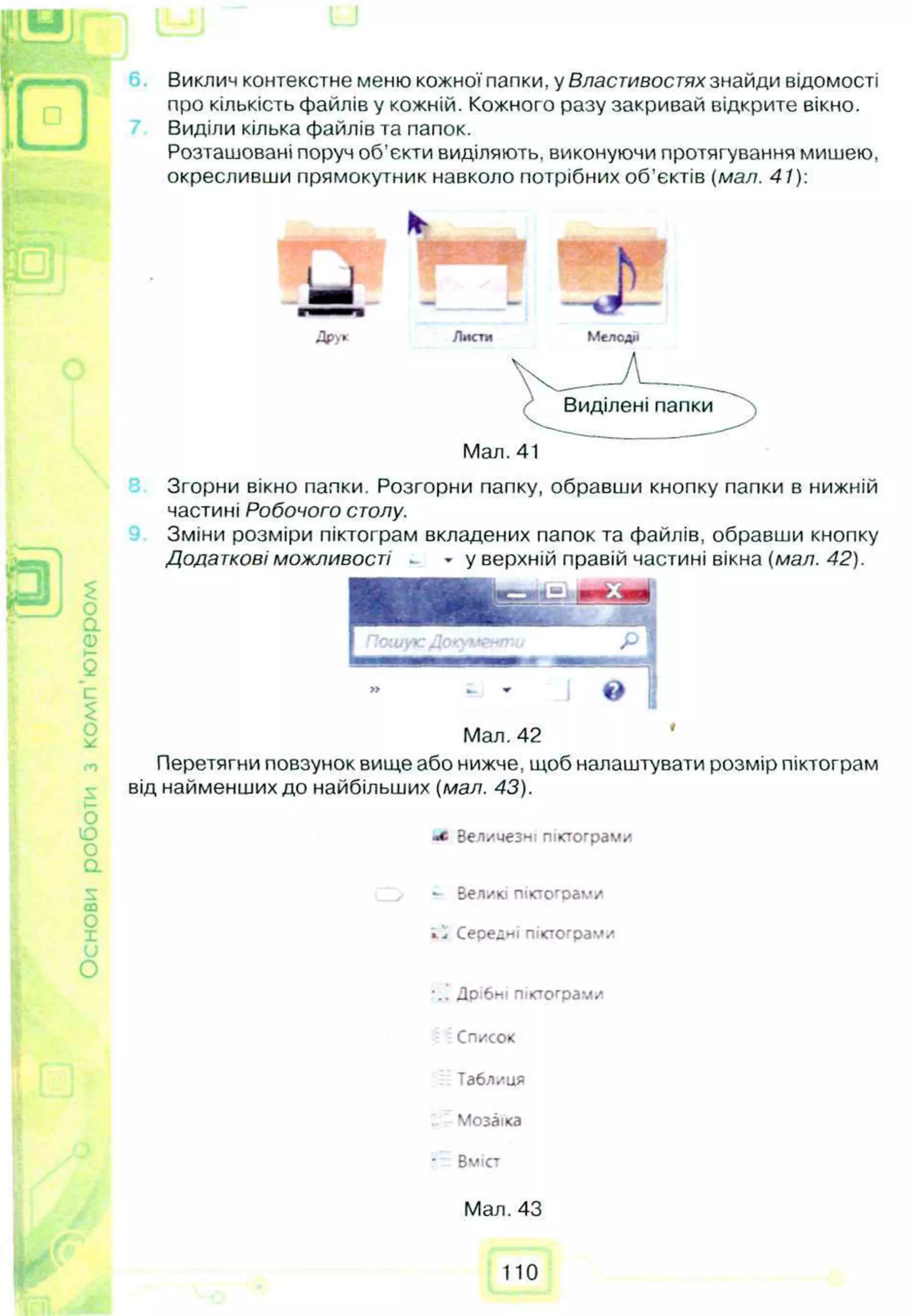 нови
роботи
з
комп'ю
теро/ Виклич контекстне меню кожної папки, у Властивостях знайди відомості
про кількість файлів у кожній. Кожного разу закривай відкрите вікно.
Виділи кілька файлів та папок.
Розташовані поруч об’єкти виділяють, виконуючи протягування мишею,
окресливши прямокутник навколо потрібних об’єктів (мал. 41):
Листи Мелодії
Мал. 41
Згорни вікно палки. Розгорни папку, обравши кнопку папки в нижній
частині Робочого столу.
Зміни розміри піктограм вкладених папок та файлів, обравши кнопку
Додаткові можливості - » у верхній правій частині вікна (мал. 42).
» _ » J о
Мал. 42
Перетягни повзунок вище або нижче, щоб налаштувати розмір піктограм
від найменших до найбільших (мал. 43).
Зел/чезні піктограми
*- Великі піктограми
і.І Середні піктограм/
•.! Дрібні піктограм/
Список
Табл/ця
Мозаїка
■ Вміст
Мал. 43
110
 